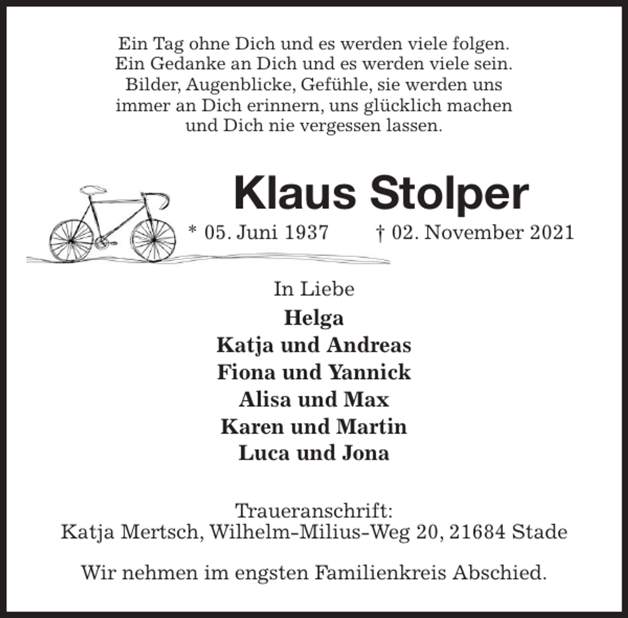 <p>Ein Tag ohne Dich und es werden viele folgen.<br />Ein Gedanke an Dich und es werden viele sein.<br />Bilder, Augenblicke, Gefühle, sie werden uns<br />immer an Dich erinnern, uns glücklich machen<br />und Dich nie vergessen lassen.<br />Klaus Stolper<br />* 05. Juni 1937 † 02. November 2021<br />In Liebe<br />Helga<br />Katja und Andreas<br />Fiona und Yannick<br />Alisa und Max<br />Karen und Martin<br />Luca und Jona<br />Traueranschrift:<br />Katja Mertsch, Wilhelm-Milius-Weg 20, 21684 Stade</p>
<p>Wir nehmen im engsten Familienkreis Abschied.</p>