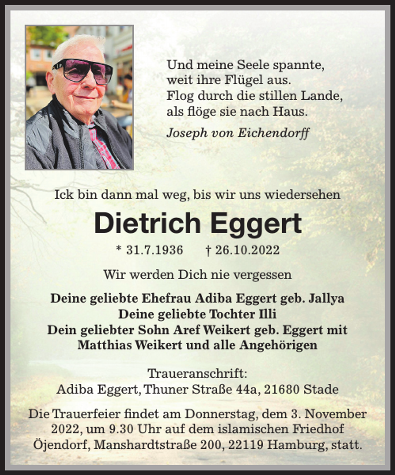 <p>Und meine Seele spannte,<br />weit ihre Flügel aus.<br />Flog durch die stillen Lande,<br />als flöge sie nach Haus.<br />Joseph von Eichendorff<br />Ick bin dann mal weg, bis wir uns wiedersehen<br />Dietrich Eggert<br />* 31.7.1936 † 26.10.2022<br />Wir werden Dich nie vergessen<br />Deine Ehefrau Adiba Eggert geb. Jallya<br />Deine geliebte Tochter Illi<br />Dein Aref Weikert geb. Eggert und Matthias Weikert<br />und alle Angehörigen<br />Traueranschrift:<br />Adiba Eggert, Thuner Straße 44a, 21680 Stade<br />Die Trauerfeier findet am Donnerstag, dem 3. November 2022, um 9.30 Uhr auf dem islamischen Friedhof Öjendorf, Manshardtstraße 200, 2119 Hamburg, statt.</p>
