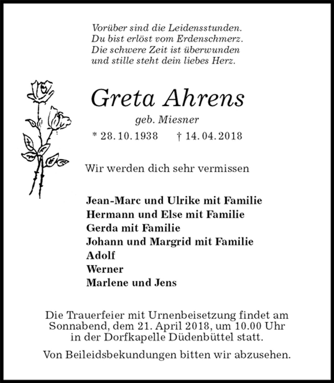 <p>Vorüber sind die Leidensstunden.<br />Du bist erlöst vom Erdenschmerz.<br />Die schwere Zeit ist überwunden<br />und stille steht dein liebes Herz.<br />Greta Ahrens<br />geb. Miesner<br />* 28. 10. 1938 † 14. 04. 2018<br />Wir werden dich sehr vermissen<br />Jean-Marc und Ulrike mit Familie<br />Hermann und Else mit Familie<br />Gerda mit Familie<br />Johann und Margrid mit Familie<br />Adolf<br />Werner<br />Marlene und Jens<br />Die Trauerfeier mit Urnenbeisetzung findet am<br />Sonnabend, dem 21. April 2018, um 10.00 Uhr<br />in der Dorfkapelle Düdenbüttel statt.<br />Von Beileidsbekundungen bitten wir abzusehen.</p>