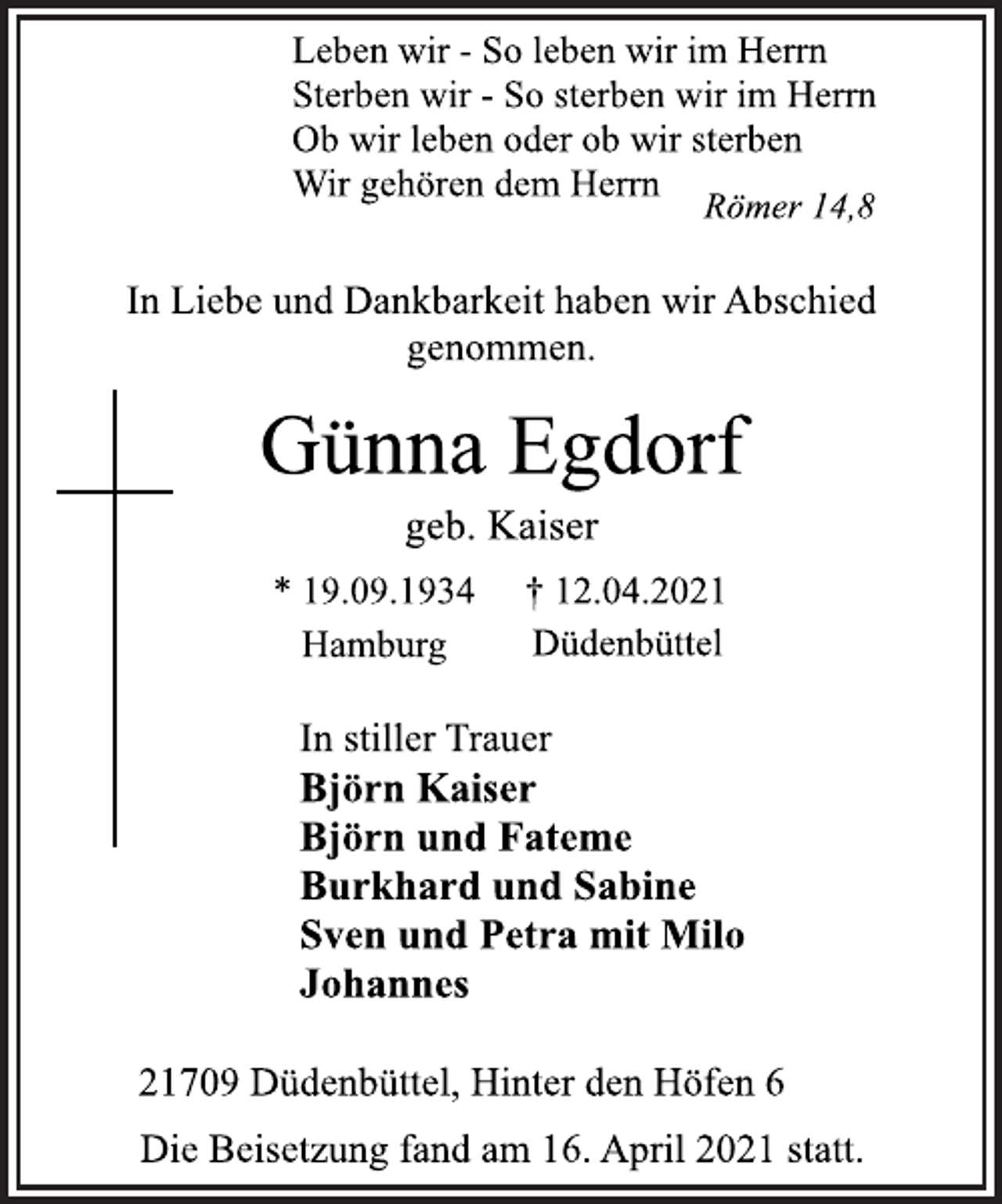 <p>Leben wir - So leben wir im Herrn<br />Sterben wir - So sterben wir im Herrn<br />Ob wir leben oder ob wir sterben<br />Wir gehören dem Herrn<br />Römer 14,8<br />In Liebe und Dankbarkeit haben wir Abschied genommen.<br />Günna Egdorf<br />geb. Kaiser<br />* 19.09.1934 † 12.04.2021<br />Hamburg Düdenbüttel<br />In stiller Trauer<br />Björn Kaiser<br />Björn und Fateme<br />Burkhard und Sabine<br />Sven und Petra mit Milo<br />Johannes<br />21709 Düdenbüttel, Hinter den Höfen 6<br />Die Beisetzung fand am 16. April 2021 statt.</p>