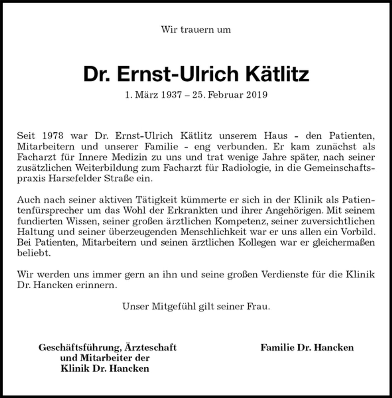 <p>Wir trauern um<br />Dr. Ernst-Ulrich Kätlitz<br />1. März 1937 – 25. Februar 2019<br />Seit 1978 war Dr. Ernst-Ulrich Kätlitz unserem Haus - den Patienten,<br />Mitarbeitern und unserer Familie - eng verbunden. Er kam zunächst als<br />Facharzt für Innere Medizin zu uns und trat wenige Jahre später, nach seiner<br />zusätzlichen Weiterbildung zum Facharzt für Radiologie, in die Gemeinschaftspraxis Harsefelder Straße ein.</p><p>Auch nach seiner aktiven Tätigkeit kümmerte er sich in der Klinik als Patientenfürsprecher um das Wohl der Erkrankten und ihrer Angehörigen. Mit seinem fundierten Wissen, seiner großen ärztlichen Kompetenz, seiner zuversichtlichen Haltung und seiner überzeugenden Menschlichkeit war er uns allen ein Vorbild. Bei Patienten, Mitarbeitern und seinen ärztlichen Kollegen war er gleichermaßen<br />beliebt.</p><p>Wir werden uns immer gern an ihn und seine großen Verdienste für die Klinik Dr. Hancken erinnern.</p><p>Unser Mitgefühl gilt seiner Frau.<br />Geschäftsführung, Ärzteschaft Familie Dr. Hancken<br />und Mitarbeiter der<br />Klinik Dr. Hancken</p>