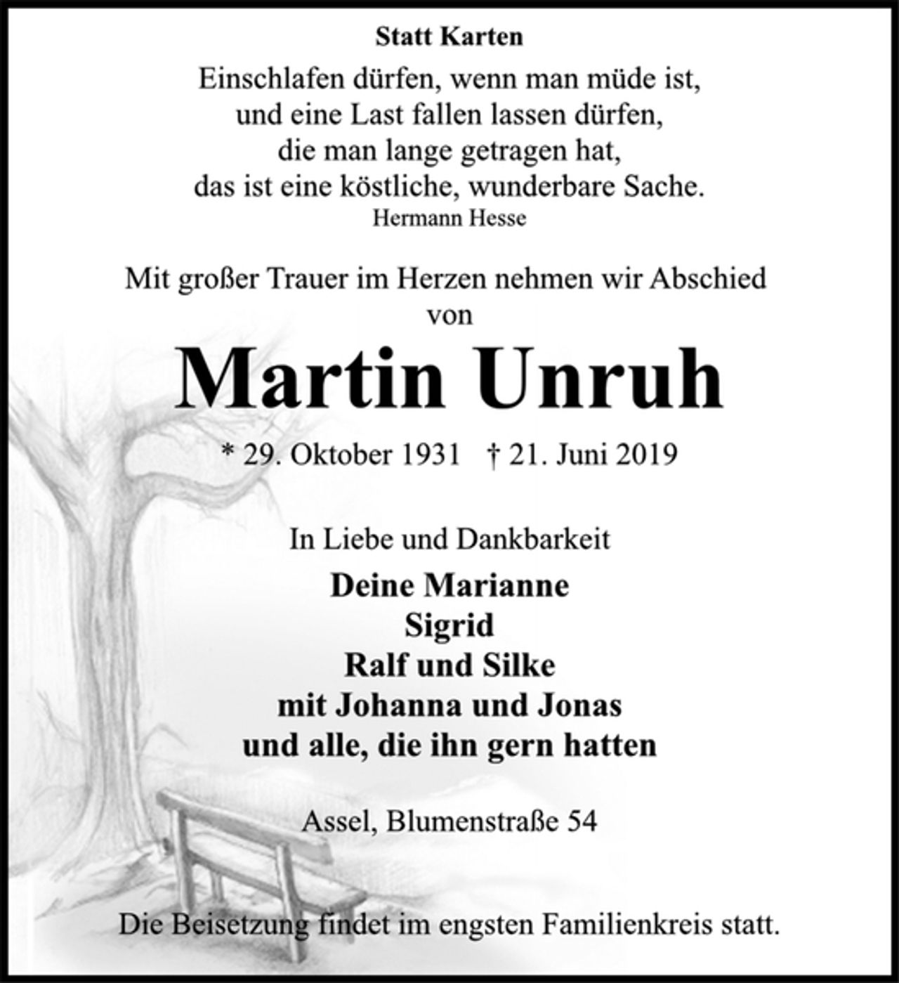 <p>Statt Karten<br />Einschlafen dürfen, wenn man müde ist,<br />und eine Last fallen lassen dürfen,<br />die man lange getragen hat,<br />das ist eine köstliche, wunderbare Sache.<br />Hermann Hesse<br />Mit großer Trauer im Herzen nehmen wir Abschied<br />von<br />Martin Unruh<br />* 29. Oktober 1931 † 21. Juni 2019<br />In Liebe und Dankbarkeit<br />Deine Marianne<br />Sigrid<br />Ralf und Silke<br />mit Johanna und Jonas<br />und alle, die ihn gern hatten<br />Assel, Blumenstraße 54<br />Die Beisetzung findet im engsten Familienkreis statt.</p>