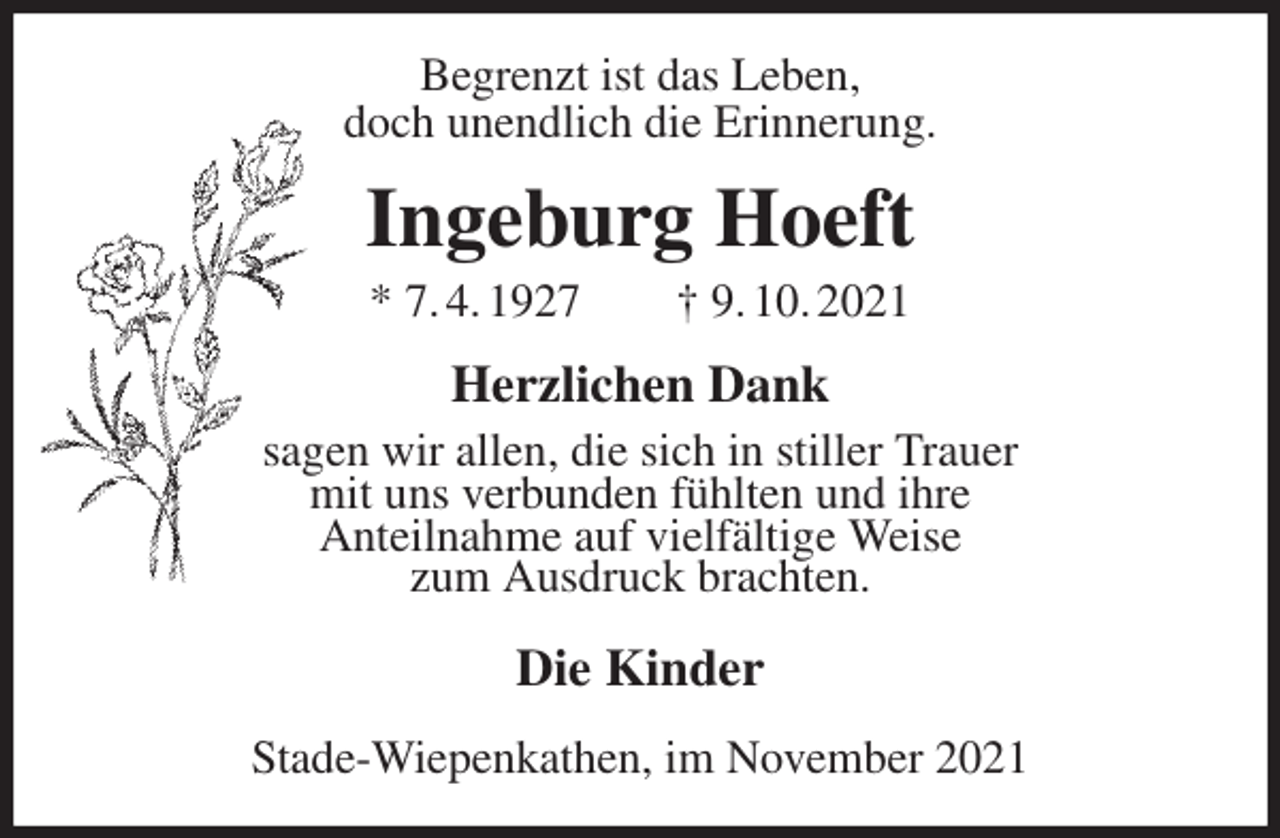 <p>Begrenzt ist das Leben,<br />doch unendlich die Erinnerung.<br />Ingeburg Hoeft<br />* 7. 4. 1927 † 9. 10. 2021<br />Herzlichen Dank<br />sagen wir allen, die sich in stiller Trauer<br />mit uns verbunden fühlten und ihre<br />Anteilnahme auf vielfältige Weise<br />zum Ausdruck brachten.<br />Die Kinder<br />Stade-Wiepenkathen, im November 2021</p>