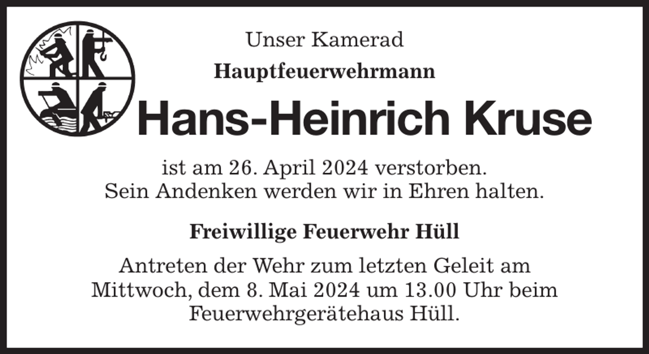 <p>Unser Kamerad<br />Hauptfeuerwehrmann<br />Hans-Heinrich Kruse<br />ist am 26. April 2024 verstorben.<br />Sein Andenken werden wir in Ehren halten.<br />Freiwillige Feuerwehr Hüll<br />Antreten der Wehr zum letzten Geleit am<br />Mittwoch, dem 8. Mai 2024 um 13.00 Uhr beim<br />Feuerwehrgerätehaus Hüll.</p>
