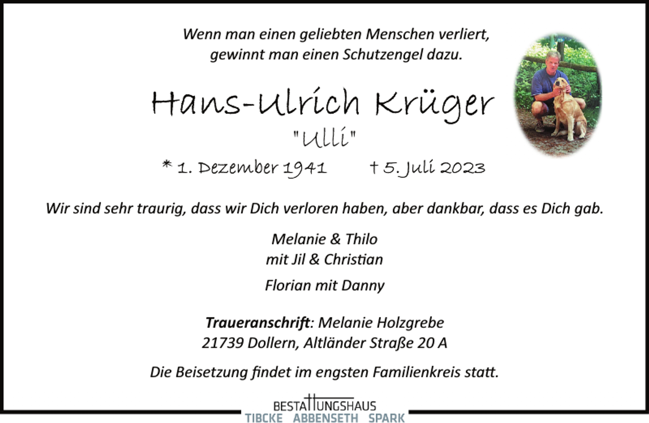 <p>Wenn man einen geliebten Menschen verliert,<br />gewinnt man einen Schutzengel dazu.<br />Hans-Ullrich Krüger<br />"Ulli"<br />* 1. Dezember + 5. Juli 2023<br />Wir sind sehr traurig, dass wir Dich verloren haben, aber dankbar, dass es Dich gab.<br />Melanie &amp; Thilo<br />mit Jil &amp; Christian<br />Florian mit Danny<br />Traueranschrift: Melanie Holzgrebe<br />21739 Dollern, Altländer Straße 20 A<br />Die Beisetzung findet im engsten Familienkreis statt.</p>