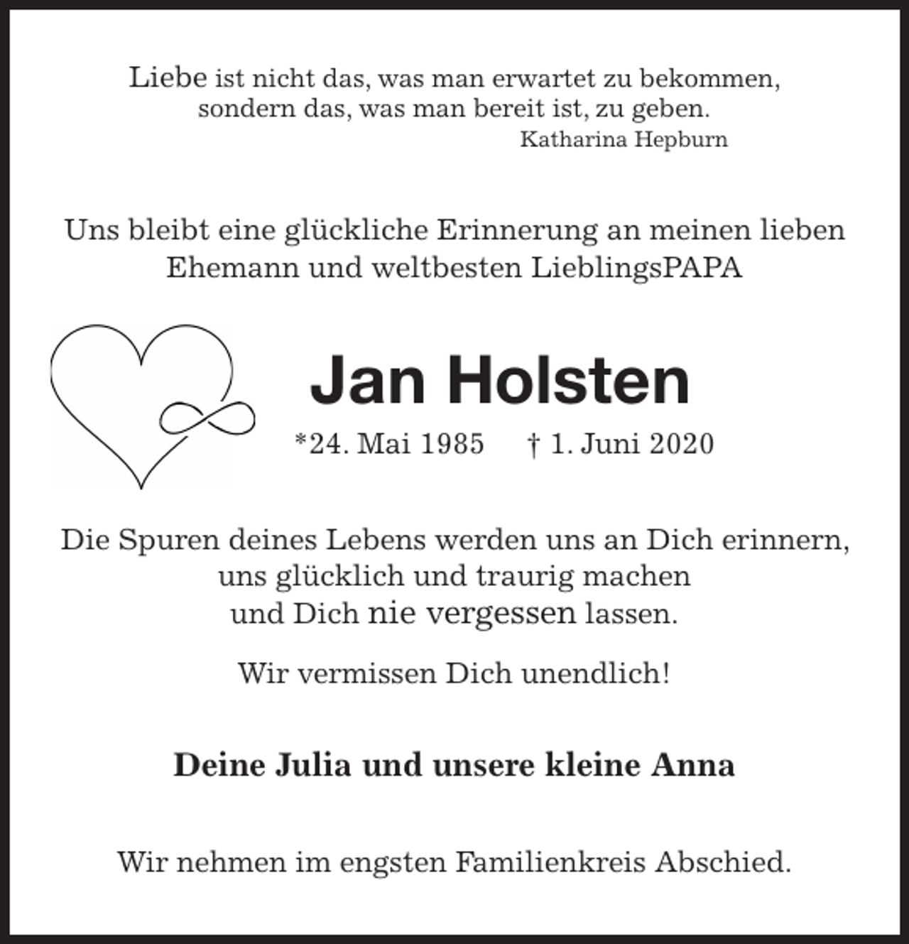 <p>Liebe ist nicht das, was man erwartet zu bekommen,<br />sondern das, was man bereit ist, zu geben.<br />Katharina Hepburn<br />Uns bleibt eine glückliche Erinnerung an meinen lieben Ehemann und weltbesten LieblingsPAPA<br />Jan Holsten<br />*24. Mai 1985 † 1. Juni 2020<br />Die Spuren deines Lebens werden uns an Dich erinnern, uns glücklich und traurig machen<br />und Dich nie vergessen lassen.</p>
<p>Wir vermissen Dich unendlich!<br />Deine Julia und unsere kleine Anna<br />Wir nehmen im engsten Familienkreis Abschied.</p>