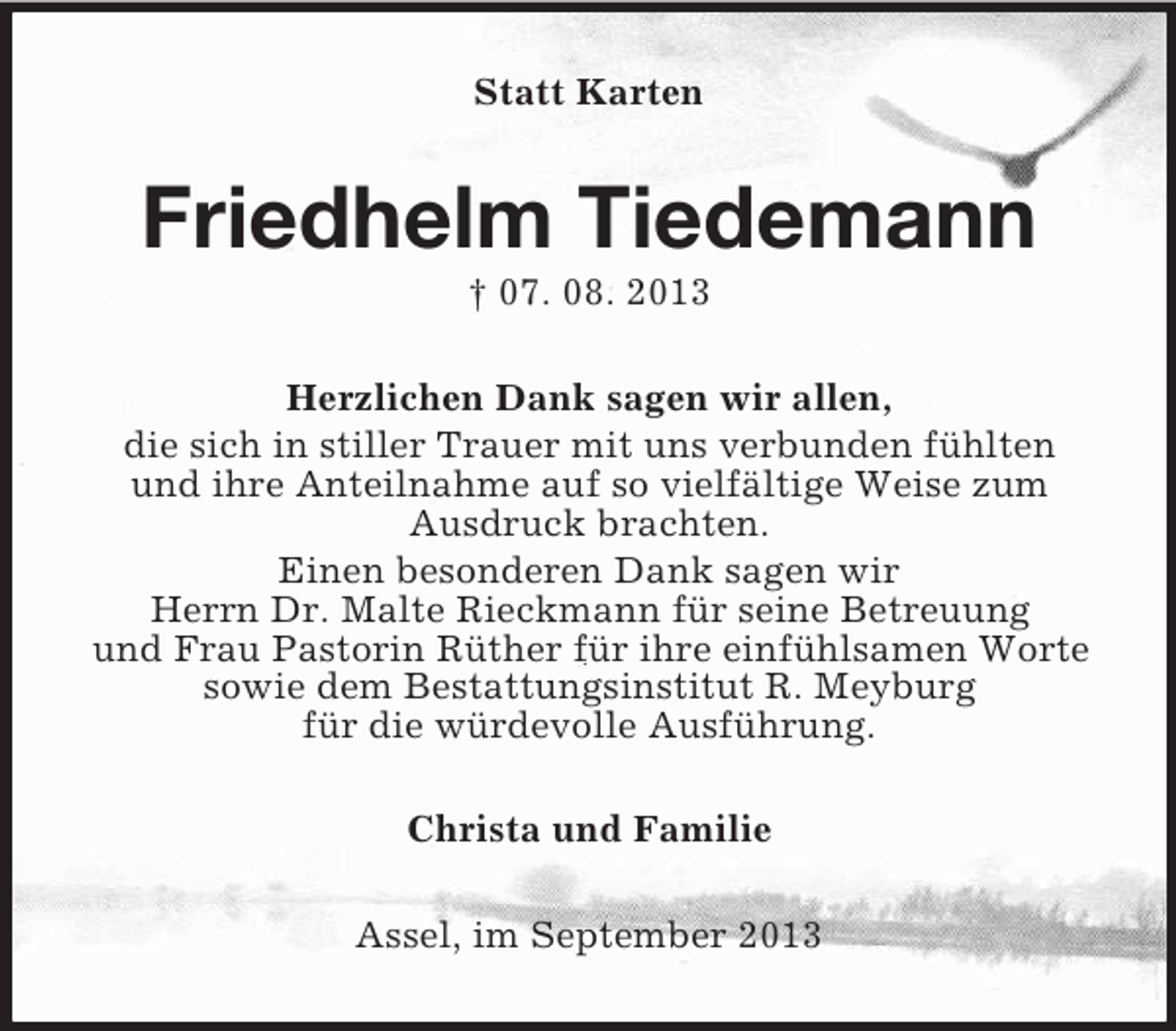<p>Statt Karten</p><p>Friedhelm Tiedemann<br />† 07. 08. 2013<br />Herzlichen Dank sagen wir allen,<br />die sich in stiller Trauer mit uns verbunden fühlten<br />und ihre Anteilnahme auf so vielfältige Weise zum<br />Ausdruck brachten.<br />Einen besonderen Dank sagen wir<br />Herrn Dr. Malte Rieckmann für seine Betreuung<br />und Frau Pastorin Rüther für ihre einfühlsamen Worte<br />sowie dem Bestattungsinstitut R. Meyburg<br />für die würdevolle Ausführung.<br />Christa und Familie<br />Assel, im September 2013</p>