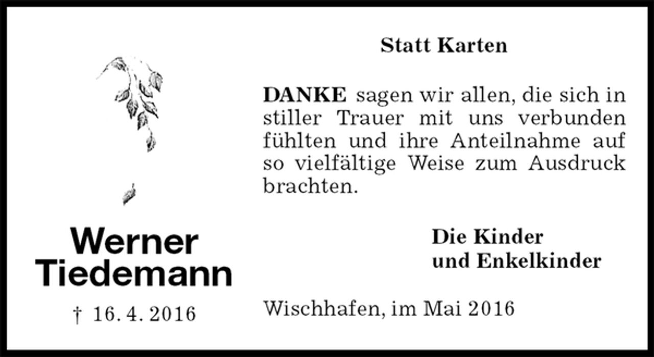 <p>Statt Karten<br />DANKE sagen wir allen, die sich in stiller Trauer mit uns verbunden fühlten und ihre Anteilnahme auf so vielfältige Weise zum Ausdruck brachten.<br />Die Kinder<br />und Enkelkinder<br />Wischhafen, im Mai 2016<br />Werner<br />Tiedemann</p>
<p>† 16. 4. 2016</p>