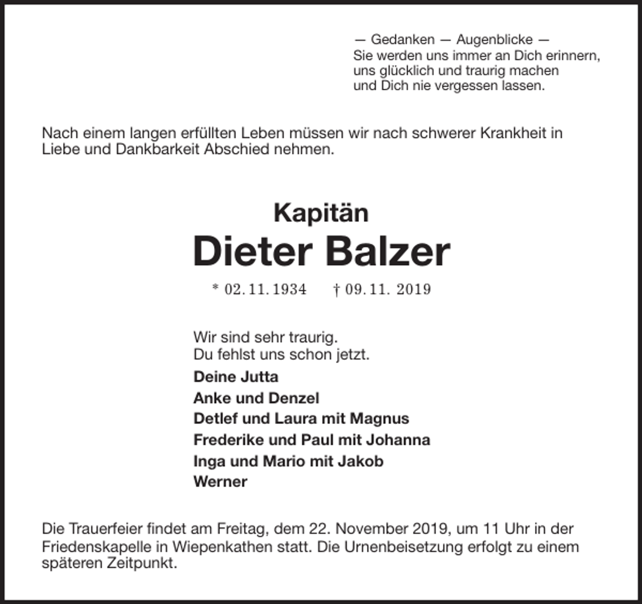 <p>— Gedanken — Augenblicke —<br />Sie werden uns immer an Dich erinnern,<br />uns glücklich und traurig machen<br />und Dich nie vergessen lassen.<br />Nach einem langen erfüllten Leben müssen wir nach schwerer Krankheit in<br />Liebe und Dankbarkeit Abschied nehmen.<br />Kapitän<br />Dieter Balzer<br />* 02. 11. 1934 † 09. 11. 2019<br />Wir sind sehr traurig.<br />Du fehlst uns schon jetzt.<br />Deine Jutta<br />Anke und Denzel<br />Detlef und Laura mit Magnus<br />Frederike und Paul mit Johanna<br />Inga und Mario mit Jakob<br />Werner<br />Die Trauerfeier findet am Freitag, dem 22. November 2019, um 11 Uhr in der Friedenskapelle in Wiepenkathen statt. Die Urnenbeisetzung erfolgt zu einem späteren Zeitpunkt.</p>