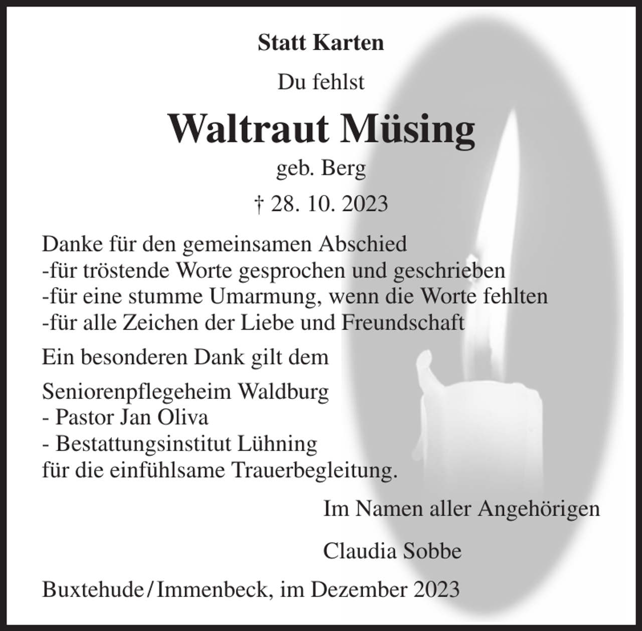 <p>Statt Karten<br />Du fehlst<br />Waltraut Müsing<br />geb. Berg<br />† 28. 10. 2023<br />Danke für den gemeinsamen Abschied<br />-für tröstende Worte gesprochen und geschrieben<br />-für eine stumme Umarmung, wenn die Worte fehlten<br />-für alle Zeichen der Liebe und Freundschaft<br />Ein besonderen Dank gilt dem<br />Seniorenpflegeheim Waldburg<br />- Pastor Jan Oliva<br />- Bestattungsinstitut Lühning<br />für die einfühlsame Trauerbegleitung.<br />Im Namen aller Angehörigen<br />Claudia Sobbe<br />Buxtehude / Immenbeck, im Dezember 2023</p>