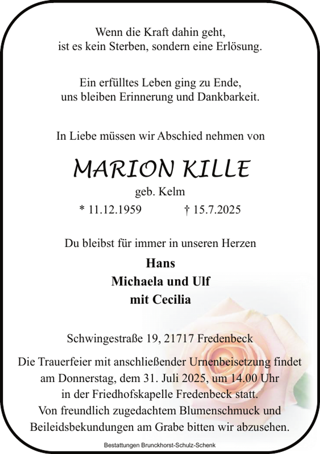 <p>Wenn die Kraft dahin geht,<br />ist es kein Sterben, sondern eine Erlösung.<br />Ein erfülltes Leben ging zu Ende,<br />uns bleiben Erinnerung und Dankbarkeit.<br />In Liebe müssen wir Abschied nehmen von</p><p>MARION KILLE<br />geb. Kelm</p><p>* 11.12.1959</p><p>† 15.7.2025</p><p>Du bleibst für immer in unseren Herzen</p><p>Hans<br />Michaela und Ulf<br />mit Cecilia<br />Schwingestraße 19, 21717 Fredenbeck<br />Die Trauerfeier mit anschließender Urnenbeisetzung findet<br />am Donnerstag, dem 31. Juli 2025, um 14.00 Uhr<br />in der Friedhofskapelle Fredenbeck statt.<br />Von freundlich zugedachtem Blumenschmuck und<br />Beileidsbekundungen am Grabe bitten wir abzusehen.<br />Bestattungen Brunckhorst-Schulz-Schenk</p>
