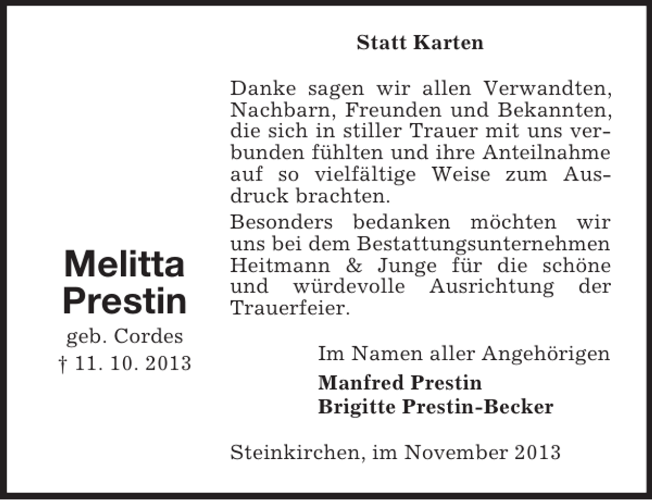<p>Statt Karten</p><p>Melitta<br />Prestin<br />geb. Cordes<br />† 11. 10. 2013</p><p>Danke sagen wir allen Verwandten,<br />Nachbarn, Freunden und Bekannten,<br />die sich in stiller Trauer mit uns verbunden fühlten und ihre Anteilnahme<br />auf so vielfältige Weise zum Ausdruck brachten.<br />Besonders bedanken möchten wir<br />uns bei dem Bestattungsunternehmen<br />Heitmann &amp; Junge für die schöne<br />und würdevolle Ausrichtung der<br />Trauerfeier.<br />Im Namen aller Angehörigen<br />Manfred Prestin<br />Brigitte Prestin-Becker<br />Steinkirchen, im November 2013</p>