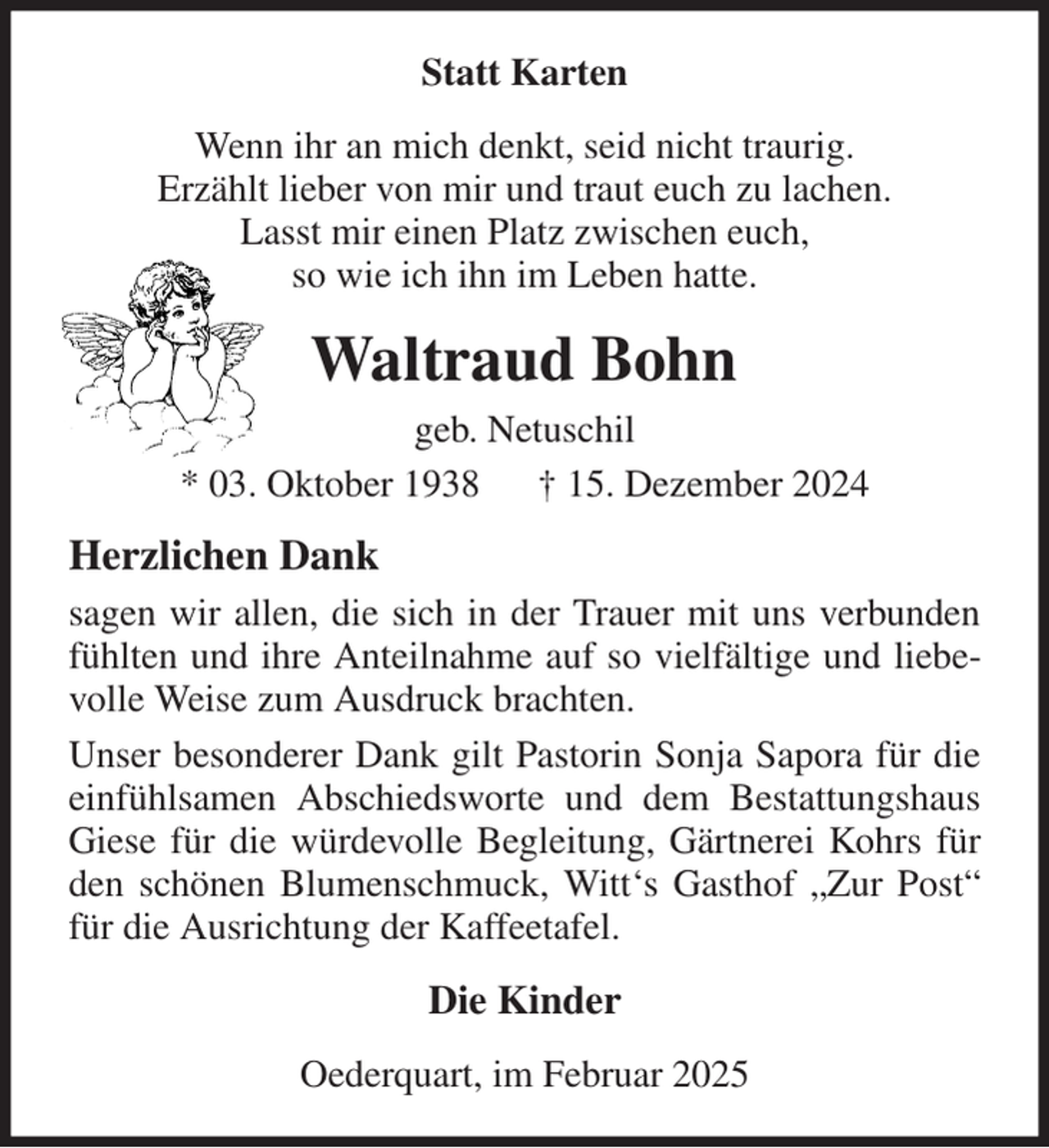 <p>Statt Karten<br />Wenn ihr an mich denkt, seid nicht traurig.<br />Erzählt lieber von mir und traut euch zu lachen.<br />Lasst mir einen Platz zwischen euch,<br />so wie ich ihn im Leben hatte.<br />Waltraud Bohn<br />geb. Netuschil<br />* 03. Oktober 1938 † 15. Dezember 2024<br />Herzlichen Dank<br />sagen wir allen, die sich in der Trauer mit uns verbunden fühlten und ihre Anteilnahme auf so vielfältige und liebevolle Weise zum Ausdruck brachten.<br />Unser besonderer Dank gilt Pastorin Sonja Sapora für die einfühlsamen Abschiedsworte und dem Bestattungshaus Giese für die würdevolle Begleitung, Gärtnerei Kohrs für den schönen Blumenschmuck, Witt's Gasthof „Zur Post“ für die Ausrichtung der Kaffeetafel.<br />Die Kinder<br />Oederquart, im Februar 2025</p>