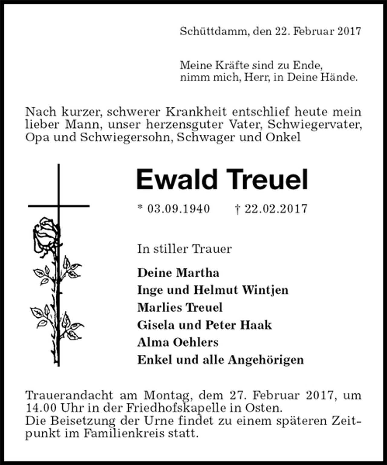 <p>Schüttdamm, den 22. Februar 2017</p><p>Meine Kräfte sind zu Ende,<br />nimm mich, Herr, in Deine Hände.<br />Nach kurzer, schwerer Krankheit entschlief heute mein lieber Mann, unser herzensguter Vater, Schwiegervater, Opa und Schwiegersohn, Schwager und Onkel<br />Ewald Treuel<br />* 03.09.1940 † 22.02.2017<br />In stiller Trauer<br />Deine Martha<br />Inge und Helmut Wintjen<br />Marlies Treuel<br />Gisela und Peter Haak<br />Alma Oehlers<br />Enkel und alle Angehörigen<br />Trauerandacht am Montag, dem 27. Februar 2017, um 14.00 Uhr in der Friedhofskapelle in Osten.<br />Die Beisetzung der Urne findet zu einem späteren Zeitpunkt im Familienkreis statt.</p>