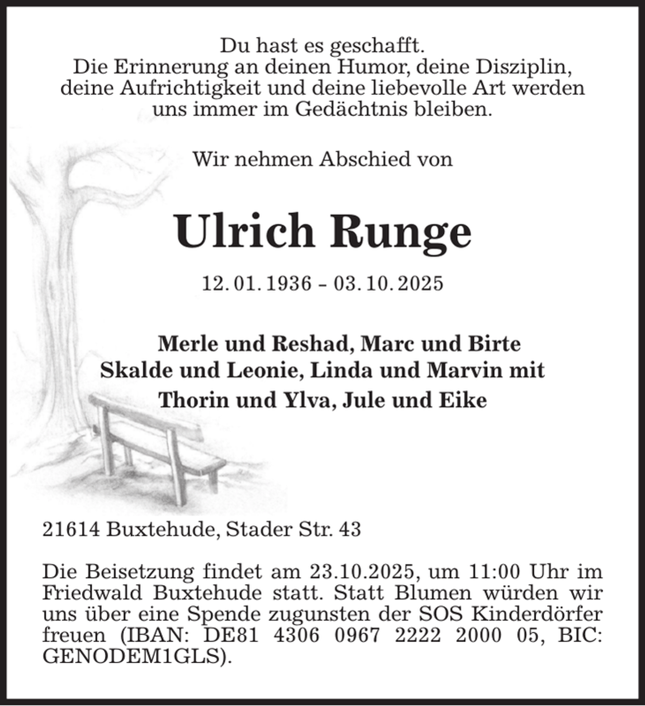<p>Du hast es geschafft.<br />Die Erinnerung an deinen Humor, deine Disziplin,<br />deine Aufrichtigkeit und deine liebevolle Art werden uns immer im Gedächtnis bleiben.</p><p>Wir nehmen Abschied von<br />Ulrich Runge<br />12. 01. 1936 - 03. 10. 2025<br />Merle und Reshad, Marc und Birte<br />Skalde und Leonie, Linda und Marvin mit<br />Thorin und Ylva, Jule und Eike</p><p>21614 Buxtehude, Stader Str. 43</p><p>Die Beisetzung findet am 23.10.2025, um 11:00 Uhr im Friedwald Buxtehude statt. Statt Blumen würden wir uns über eine Spende zugunsten der SOS Kinderdörfer freuen (IBAN: DE81 4306 0967 2222 2000 05, BIC:<br />GENODEM1GLS).</p>