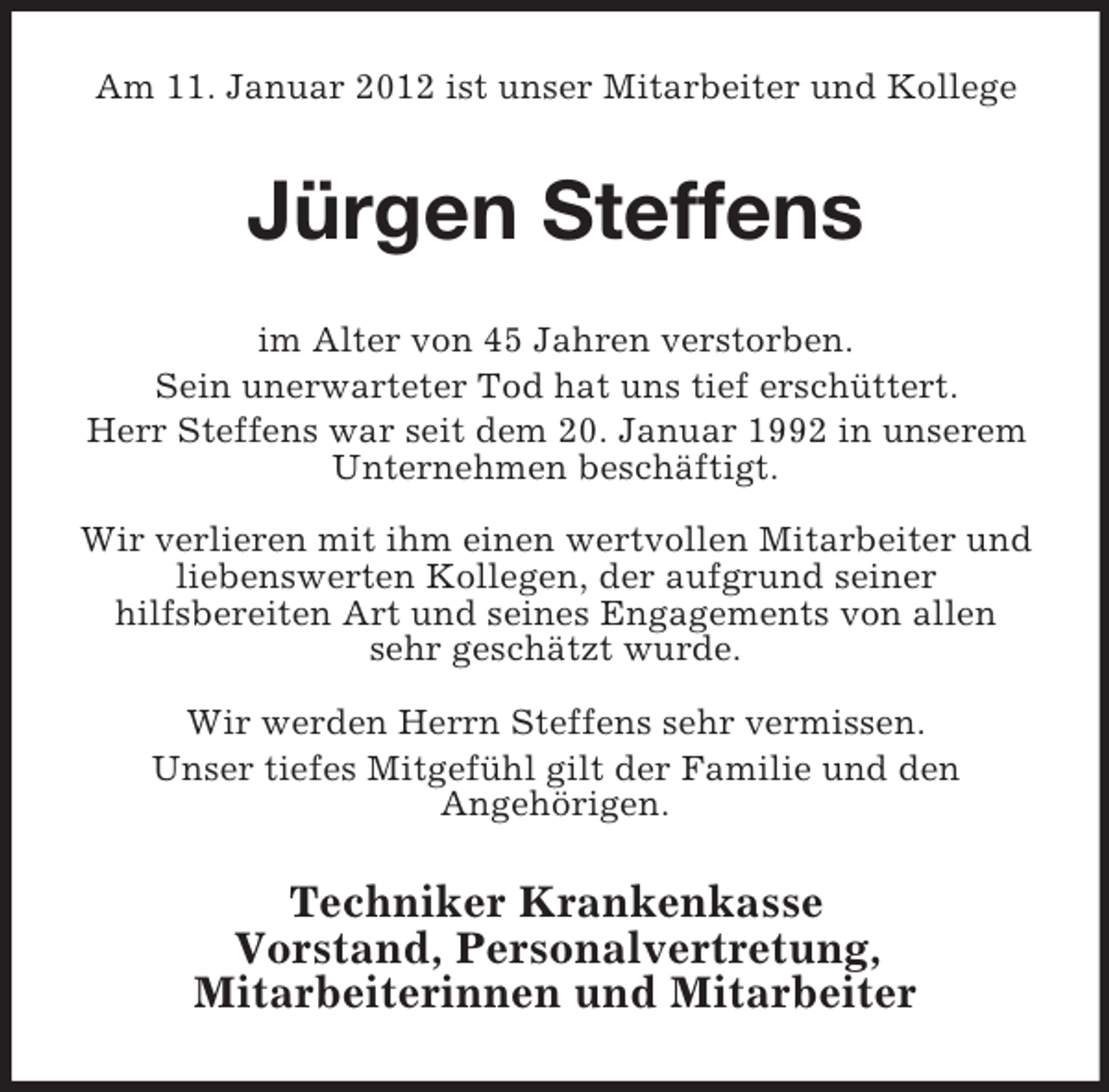 <p>Am 11. Januar 2012 ist unser Mitarbeiter und Kollege</p><p>JÃ¼rgen Steffens<br />im Alter von 45 Jahren verstorben.<br />Sein unerwarteter Tod hat uns tief erschÃ¼ttert.<br />Herr Steffens war seit dem 20. Januar 1992 in unserem<br />Unternehmen beschÃ¤ftigt.<br />Wir verlieren mit ihm einen wertvollen Mitarbeiter und<br />liebenswerten Kollegen, der aufgrund seiner<br />hilfsbereiten Art und seines Engagements von allen<br />sehr geschÃ¤tzt wurde.<br />Wir werden Herrn Steffens sehr vermissen.<br />Unser tiefes MitgefÃ¼hl gilt der Familie und den<br />AngehÃ¶rigen.</p><p>Techniker Krankenkasse<br />Vorstand, Personalvertretung,<br />Mitarbeiterinnen und Mitarbeiter</p>