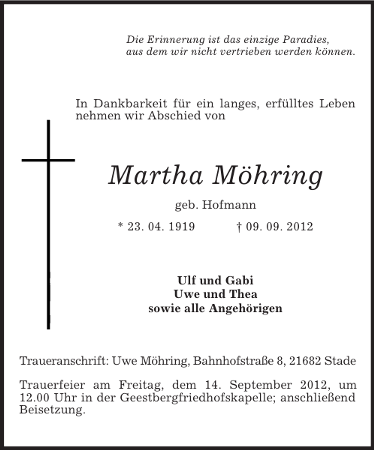 <p>Die Erinnerung ist das einzige Paradies,<br />aus dem wir nicht vertrieben werden können.</p><p>In Dankbarkeit für ein langes, erfülltes Leben<br />nehmen wir Abschied von</p><p>Martha Möhring<br />geb. Hofmann<br />* 23. 04. 1919</p><p>† 09. 09. 2012</p><p>Ulf und Gabi<br />Uwe und Thea<br />sowie alle Angehörigen</p><p>Traueranschrift: Uwe Möhring, Bahnhofstraße 8, 21682 Stade<br />Trauerfeier am Freitag, dem 14. September 2012, um<br />12.00 Uhr in der Geestbergfriedhofskapelle; anschließend<br />Beisetzung.</p>
