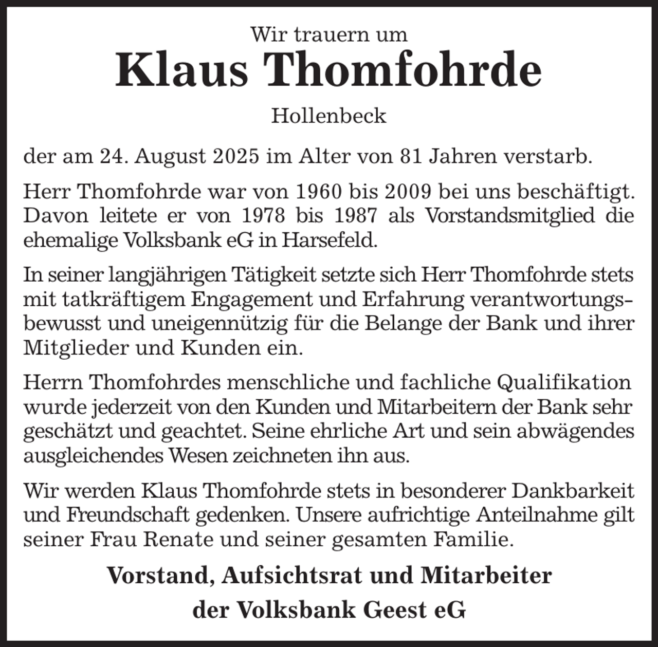 <p>Wir trauern um<br />Klaus Thomfohrde<br />Hollenbeck<br />der am 24. August 2025 im Alter von 81 Jahren verstarb.<br />Herr Thomfohrde war von 1960 bis 2009 bei uns beschäftigt. Davon leitete er von 1978 bis 1987 als Vorstandsmitglied die<br />ehemalige Volksbank eG in Harsefeld.<br />In seiner langjährigen Tätigkeit setzte sich Herr Thomfohrde stets<br />mit tatkräftigem Engagement und Erfahrung verantwortungsbewusst und uneigennützig für die Belange der Bank und ihrer<br />Mitglieder und Kunden ein.<br />Herrn Thomfohrdes menschliche und fachliche Qualifikation wurde jederzeit von den Kunden und Mitarbeitern der Bank sehr geschätzt und geachtet. Seine ehrliche Art und sein abwägendes<br />ausgleichendes Wesen zeichneten ihn aus.<br />Wir werden Klaus Thomfohrde stets in besonderer Dankbarkeit<br />und Freundschaft gedenken. Unsere aufrichtige Anteilnahme gilt<br />seiner Frau Renate und seiner gesamten Familie.<br />Vorstand, Aufsichtsrat und Mitarbeiter<br />der Volksbank Geest eG</p>