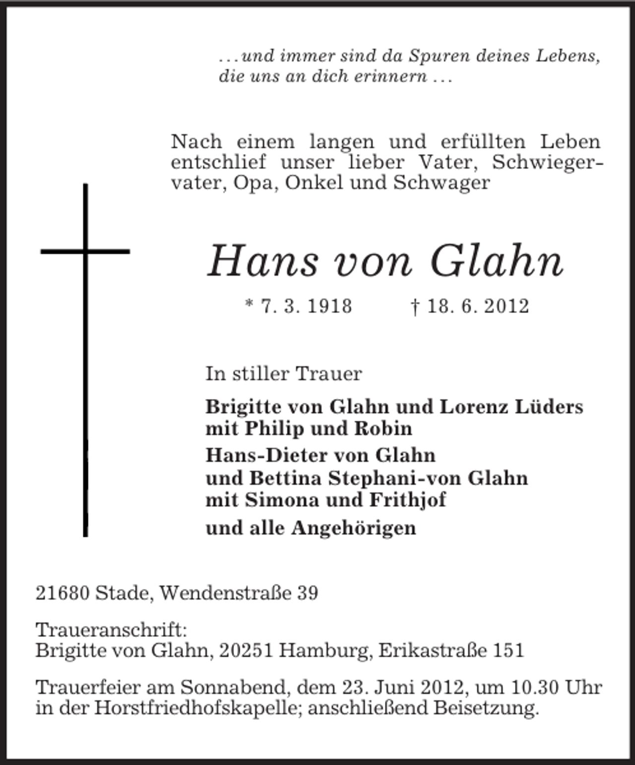 <p>. . . und immer sind da Spuren deines Lebens,<br />die uns an dich erinnern . . .<br />Nach einem langen und erfüllten Leben entschlief unser lieber Vater, Schwieger-<br />vater, Opa, Onkel und Schwager<br />Hans von Glahn<br />* 7. 3. 1918 † 18. 6. 2012<br />In stiller Trauer<br />Brigitte von Glahn und Lorenz Lüders<br />mit Philip und Robin<br />Hans-Dieter von Glahn<br />und Bettina Stephani-von Glahn<br />mit Simona und Frithjof<br />und alle Angehörigen<br />21680 Stade, Wendenstraße 39<br />Traueranschrift:<br />Brigitte von Glahn, 20251 Hamburg, Erikastraße 151<br />Trauerfeier am Sonnabend, dem 23. Juni 2012, um 10.30 Uhr in der Horstfriedhofskapelle; anschließend Beisetzung.</p>