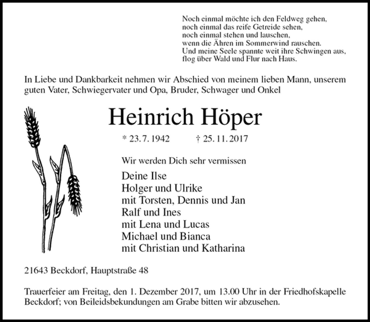 <p>Noch einmal möchte ich den Feldweg gehen,<br />noch einmal das reife Getreide sehen,<br />noch einmal stehen und lauschen,<br />wenn die Ähren im Sommerwind rauschen.<br />Und meine Seele spannte weit ihre Schwingen aus,<br />flog über Wald und Flur nach Haus.<br />In Liebe und Dankbarkeit nehmen wir Abschied von meinem lieben Mann, unserem guten Vater, Schwiegervater und Opa, Bruder, Schwager und Onkel<br />Heinrich Höper<br />* 23. 7. 1942 † 25. 11. 2017<br />Wir werden Dich sehr vermissen<br />Deine Ilse<br />Holger und Ulrike<br />mit Torsten, Dennis und Jan<br />Ralf und Ines<br />mit Lena und Lucas<br />Michael und Bianca<br />mit Christian und Katharina<br />21643 Beckdorf, Hauptstraße 48</p><p>Trauerfeier am Freitag, den 1. Dezember 2017, um 13.00 Uhr in der Friedhofskapelle Beckdorf; von Beileidsbekundungen am Grabe bitten wir abzusehen.</p>