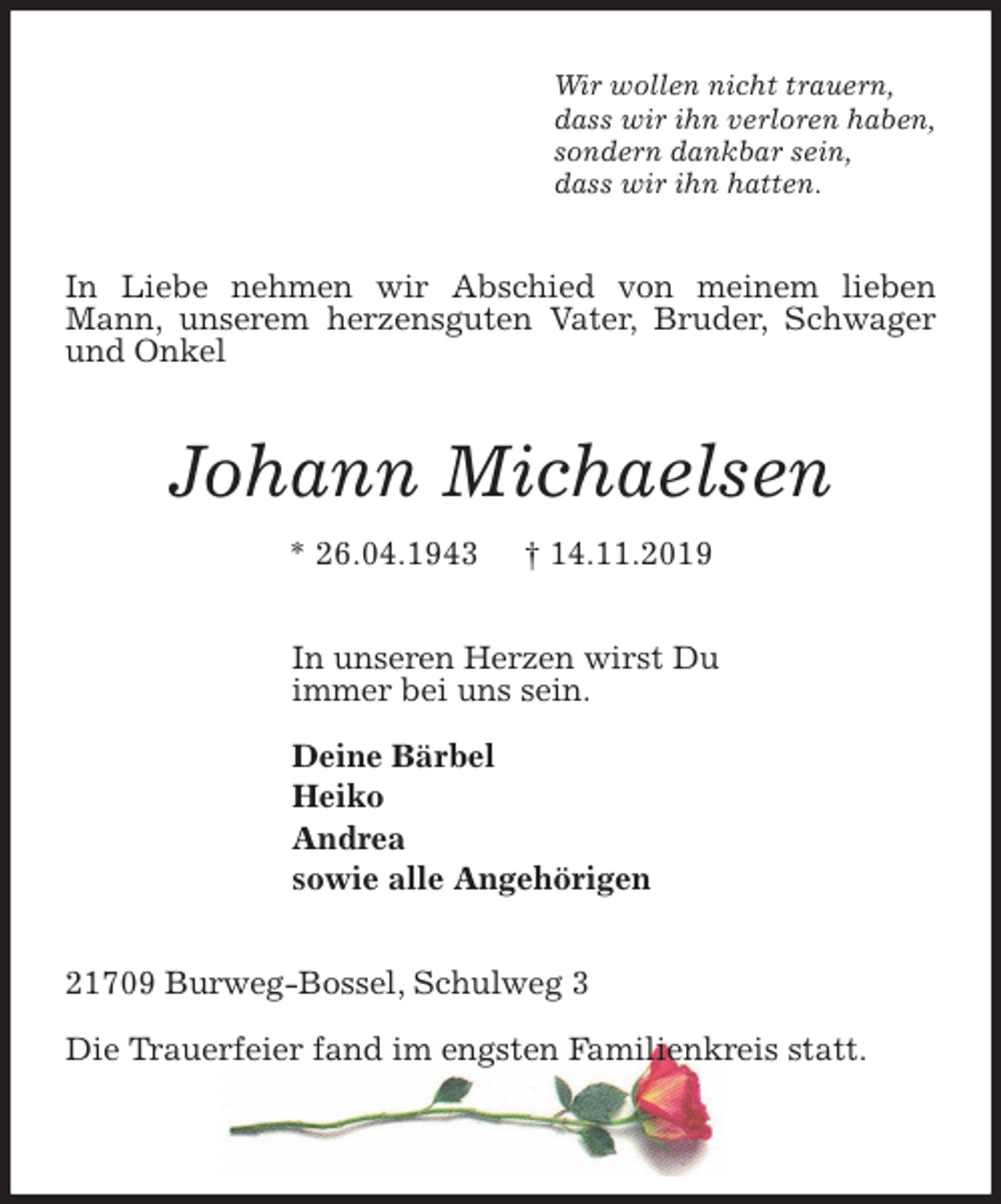 <p>Wir wollen nicht trauern,<br />dass wir ihn verloren haben,<br />sondern dankbar sein,<br />dass wir ihn hatten.<br />In Liebe nehmen wir Abschied von meinem lieben Mann, unserem herzensguten Vater, Bruder, Schwager und Onkel<br /><span>Johann Michaelsen </span><br />* 26.04.1943 † 14.11.2019<br />In unseren Herzen wirst Du<br />immer bei uns sein.</p>
<p>Deine Bärbel<br />Heiko<br />Andrea<br />sowie alle Angehörigen<br />21709 Burweg-Bossel, Schulweg 3</p>
<p>Die Trauerfeier fand im engsten Familienkreis statt.</p>
<p><span>, Schwager und Onkel</span></p>
