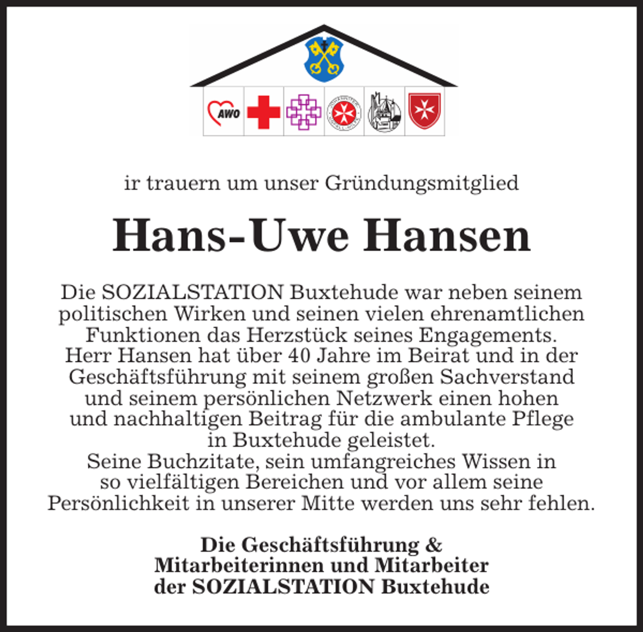 <p>ir trauern um unser Gründungsmitglied<br />Hans-Uwe Hansen<br />Die SOZIALSTATION Buxtehude war neben seinem politischen Wirken und seinen vielen ehrenamtlichen Funktionen das Herzstück seines Engagements.<br />Herr Hansen hat über 40 Jahre im Beirat und in der<br />Geschäftsführung mit seinem großen Sachverstand<br />und seinem persönlichen Netzwerk einen hohen<br />und nachhaltigen Beitrag für die ambulante Pflege<br />in Buxtehude geleistet.<br />Seine Buchzitate, sein umfangreiches Wissen in<br />so vielfältigen Bereichen und vor allem seine<br />Persönlichkeit in unserer Mitte werden uns sehr fehlen.<br />Die Geschäftsführung &amp;<br />Mitarbeiterinnen und Mitarbeiter<br />der SOZIALSTATION Buxtehude</p>