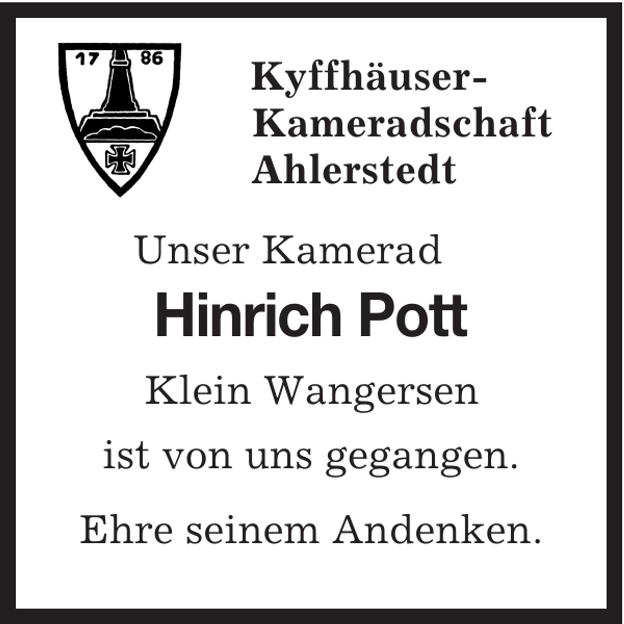 <p>Kyffhäuser-<br />Kameradschaft<br />Ahlerstedt<br />Unser Kamerad<br />Hinrich Pott<br />Klein Wangersen<br />ist von uns gegangen.<br />Ehre seinem Andenken.</p>