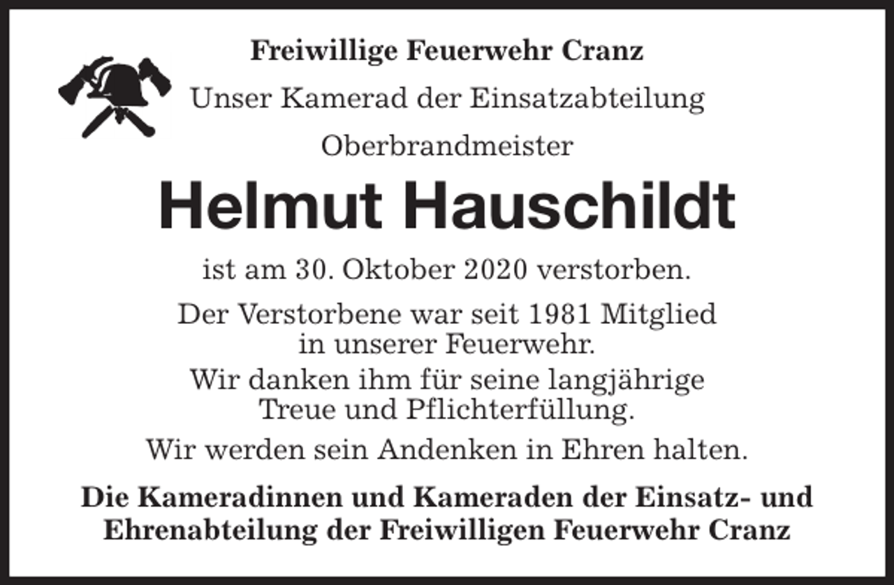 <p>Freiwillige Feuerwehr Cranz<br />Unser Kamerad der Einsatzabteilung<br />Oberbrandmeister<br />Helmut Hauschildt<br />ist am 30. Oktober 2020 verstorben.<br />Der Verstorbene war seit 1981 Mitglied<br />in unserer Feuerwehr.<br />Wir danken ihm für seine langjährige<br />Treue und Pflichterfüllung.<br />Wir werden sein Andenken in Ehren halten.<br />Die Kameradinnen und Kameraden der Einsatz- und<br />Ehrenabteilung der Freiwilligen Feuerwehr Cranz</p>