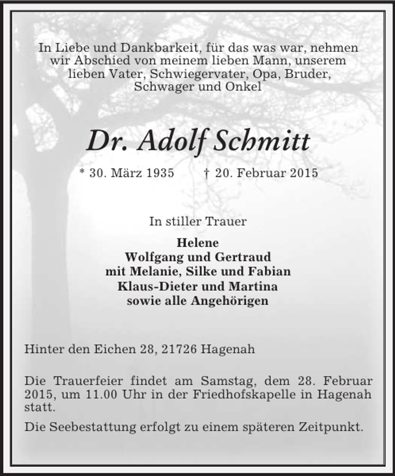 <p>In Liebe und Dankbarkeit, für das was war, nehmen<br />wir Abschied von meinem lieben Mann, unserem<br />lieben Vater, Schwiegervater, Opa, Bruder,<br />Schwager und Onkel<br />Dr. Adolf Schmitt<br />* 30. März 1935 † 20. Februar 2015<br />In stiller Trauer<br />Helene<br />Wolfgang und Gertraud<br />mit Melanie, Silke und Fabian<br />Klaus-Dieter und Martina<br />sowie alle Angehörigen<br />Hinter den Eichen 28, 21726 Hagenah</p><p>Die Trauerfeier findet am Samstag, dem 28. Februar 2015, um 11.00 Uhr in der Friedhofskapelle in Hagenah statt.<br />Die Seebestattung erfolgt zu einem späteren Zeitpunkt.</p>