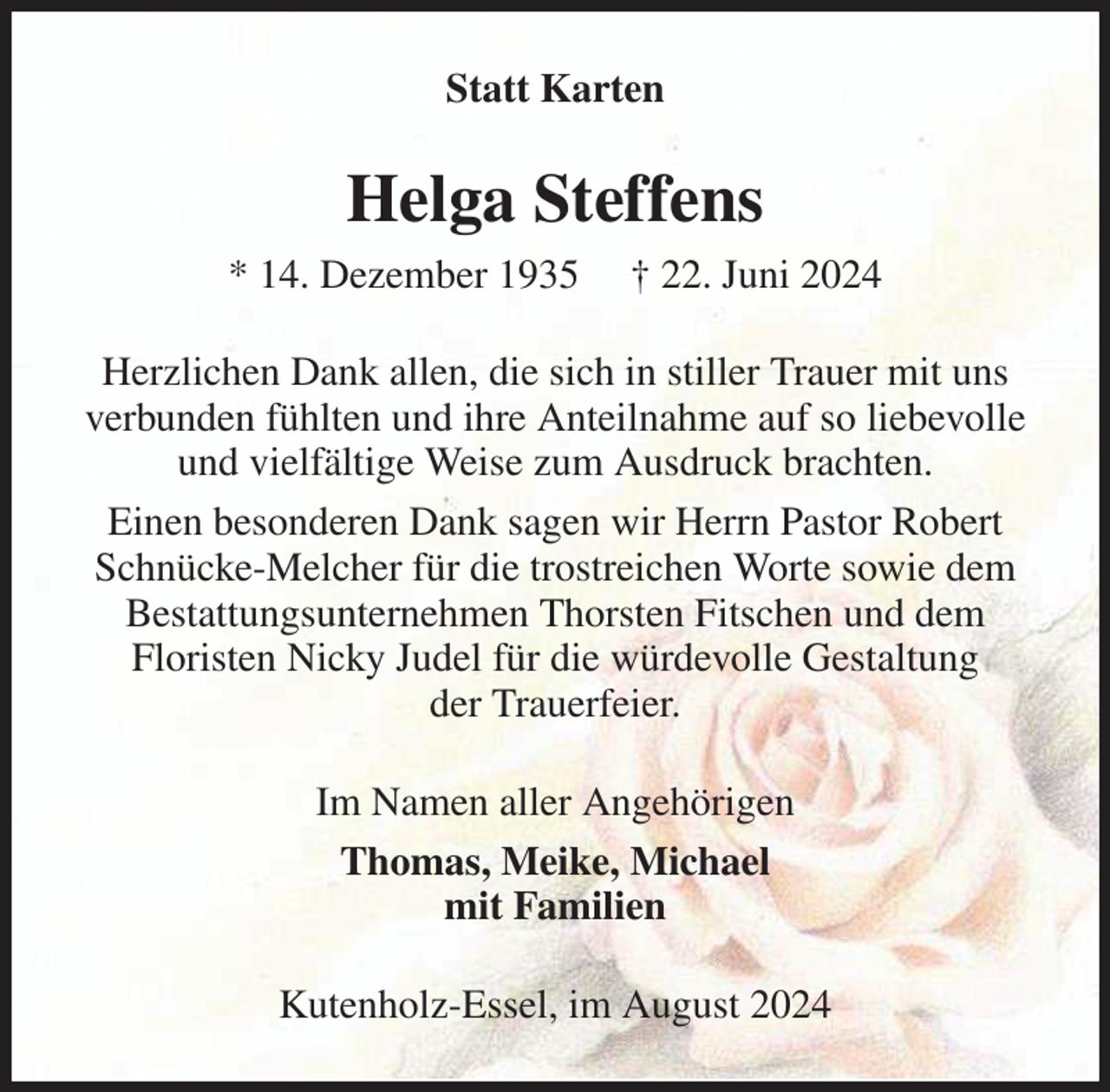 <p>Statt Karten<br />Helga Steffens<br />* 14. Dezember 1935 † 22. Juni 2024<br />Herzlichen Dank allen, die sich in stiller Trauer mit uns verbunden fühlten und ihre Anteilnahme auf so liebevolle und vielfältige Weise zum Ausdruck brachten.<br />Einen besonderen Dank sagen wir Herrn Pastor Robert Schnücke-Melcher für die trostreichen Worte sowie dem Bestattungsunternehmen Thorsten Fitschen und dem<br />Floristen Nicky Judel für die würdevolle Gestaltung<br />der Trauerfeier.<br />Im Namen aller Angehörigen<br />Thomas, Meike, Michael<br />mit Familien<br />Kutenholz-Essel, im August 2024</p>
