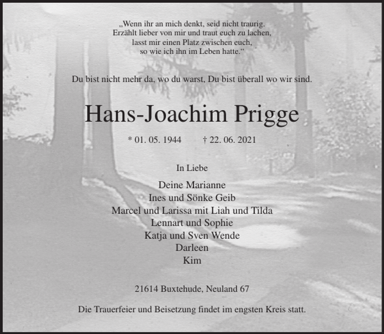 <p>„Wenn ihr an mich denkt, seid nicht traurig.<br />Erzählt lieber von mir und traut euch zu lachen,<br />lasst mir einen Platz zwischen euch,<br />so wie ich ihn im Leben hatte.“<br />Du bist nicht mehr da, wo du warst, Du bist überall wo wir sind.<br />Hans-Joachim Prigge<br />* 01. 05. 1944 † 22. 06. 2021<br />In Liebe<br />Deine Marianne<br />Ines und Sönke Geib<br />Marcel und Larissa mit Liah und Tilda<br />Lennart und Sophie<br />Katja und Sven Wende<br />Darleen<br />Kim<br />21614 Buxtehude, Neuland 67</p>
<p>Die Trauerfeier und Beisetzung findet im engsten Kreis statt.</p>