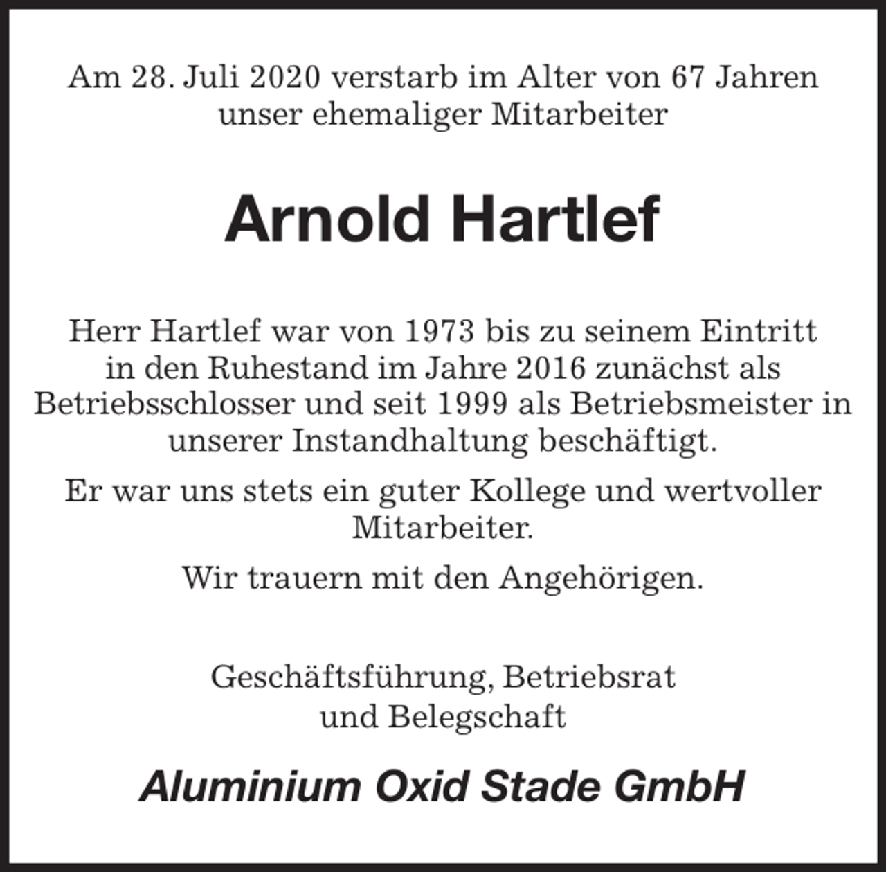 <p>Am 28. Juli 2020 verstarb im Alter von 67 Jahren<br />unser ehemaliger Mitarbeiter<br />Arnold Hartlef<br />Herr Hartlef war von 1973 bis zu seinem Eintritt<br />in den Ruhestand im Jahre 2016 zunächst als<br />Betriebsschlosser und seit 1999 als Betriebsmeister in unserer Instandhaltung beschäftigt.<br />Er war uns stets ein guter Kollege und wertvoller Mitarbeiter.<br />Wir trauern mit den Angehörigen.<br />Geschäftsführung, Betriebsrat<br />und Belegschaft<br />Aluminium Oxid Stade GmbH</p>