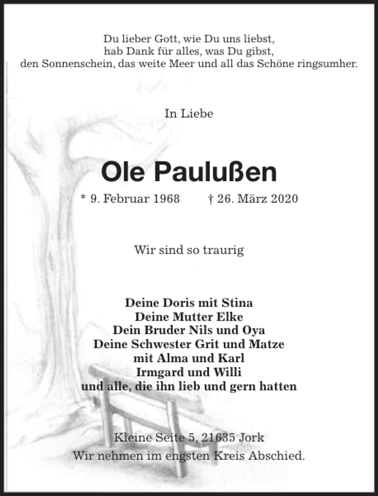 <p>Du lieber Gott, wie Du uns liebst,<br />hab Dank für alles, was Du gibst,<br />den Sonnenschein, das weite Meer und all das Schöne ringsumher.<br />In Liebe<br />Ole Paulußen<br />* 9. Februar 1968 † 26. März 2020<br />Wir sind so traurig<br />Deine Doris mit Stina<br />Deine Mutter Elke<br />Dein Bruder Nils und Oya<br />Deine Schwester Grit und Matze<br />mit Alma und Karl<br />Irmgard und Willi<br />und alle, die ihn lieb und gern hatten<br />Kleine Seite 5, 21635 Jork<br />Wir nehmen im engsten Kreis Abschied.</p>