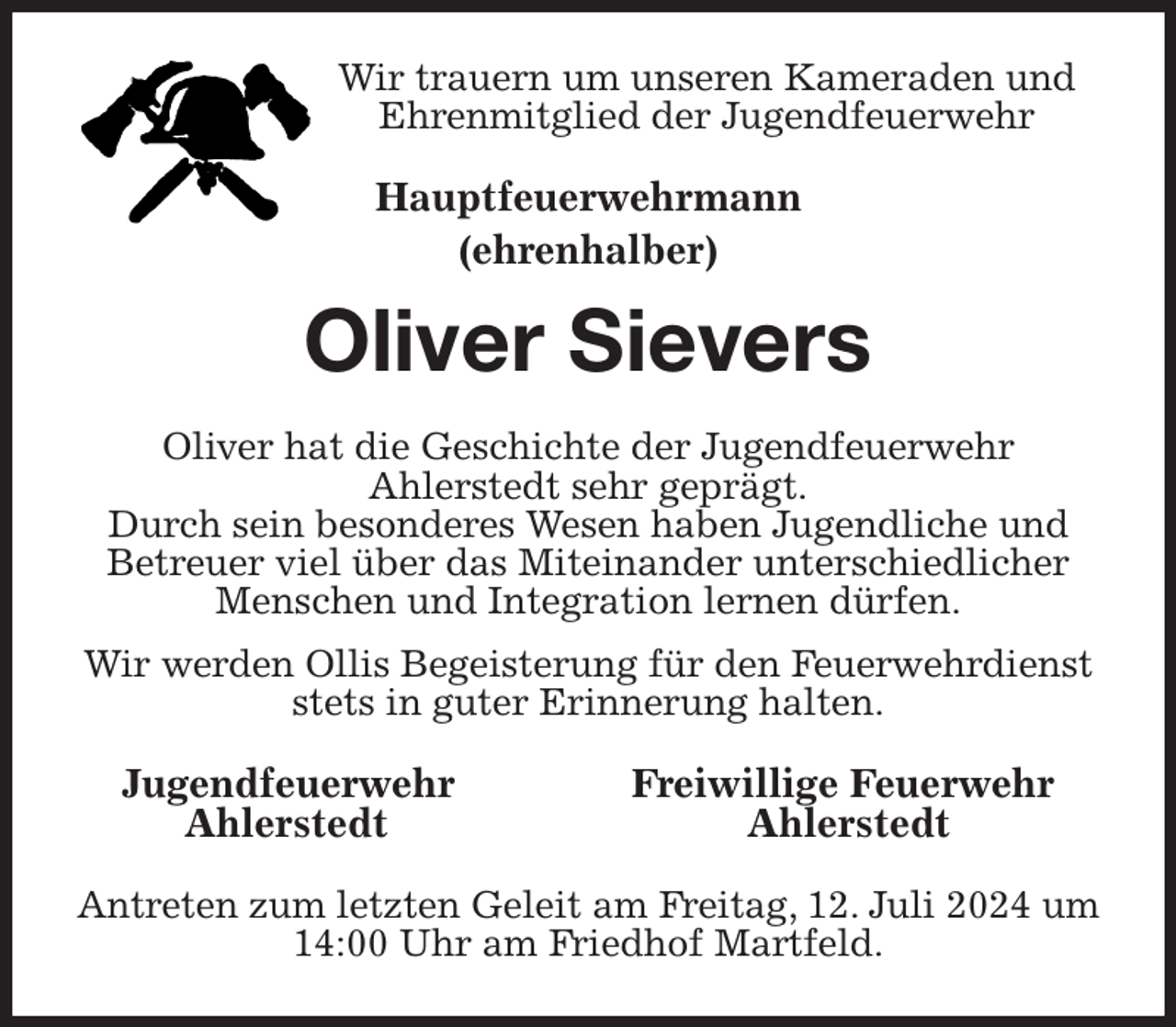 <p>Wir trauern um unseren Kameraden und<br />Ehrenmitglied der Jugendfeuerwehr<br />Hauptfeuerwehrmann<br />(ehrenhalber)<br />Oliver Sievers<br />Oliver hat die Geschichte der Jugendfeuerwehr<br />Ahlerstedt sehr geprägt.<br />Durch sein besonderes Wesen haben Jugendliche und Betreuer viel über das Miteinander unterschiedlicher Menschen und Integration lernen dürfen.<br />Wir werden Ollis Begeisterung für den Feuerwehrdienst<br />stets in guter Erinnerung halten.<br />Jugendfeuerwehr Freiwillige Feuerwehr<br />Ahlerstedt Ahlerstedt<br />Antreten zum letzten Geleit am Freitag, 12. Juli 2024 um 14:00 Uhr am Friedhof Martfeld.</p>