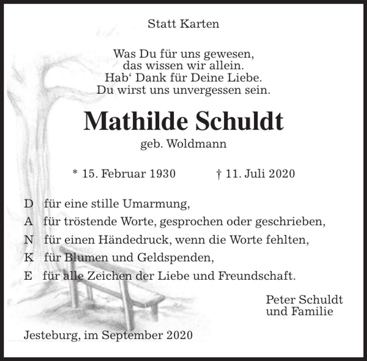 <p>Statt Karten<br />Was Du für uns gewesen,<br />das wissen wir allein.<br />Hab‘ Dank für Deine Liebe.<br />Du wirst uns unvergessen sein.<br />Mathilde Schuldt<br />geb. Woldmann</p>
<p>* 15. Februar 1930 † 11. Juli 2020<br />D für eine stille Umarmung,<br />A für tröstende Worte, gesprochen oder geschrieben,<br />N für einen Händedruck, wenn die Worte fehlten,<br />K für Blumen und Geldspenden,<br />E für alle Zeichen der Liebe und Freundschaft.<br />Peter Schuldt<br />und Familie<br />Jesteburg, im September 2020</p>