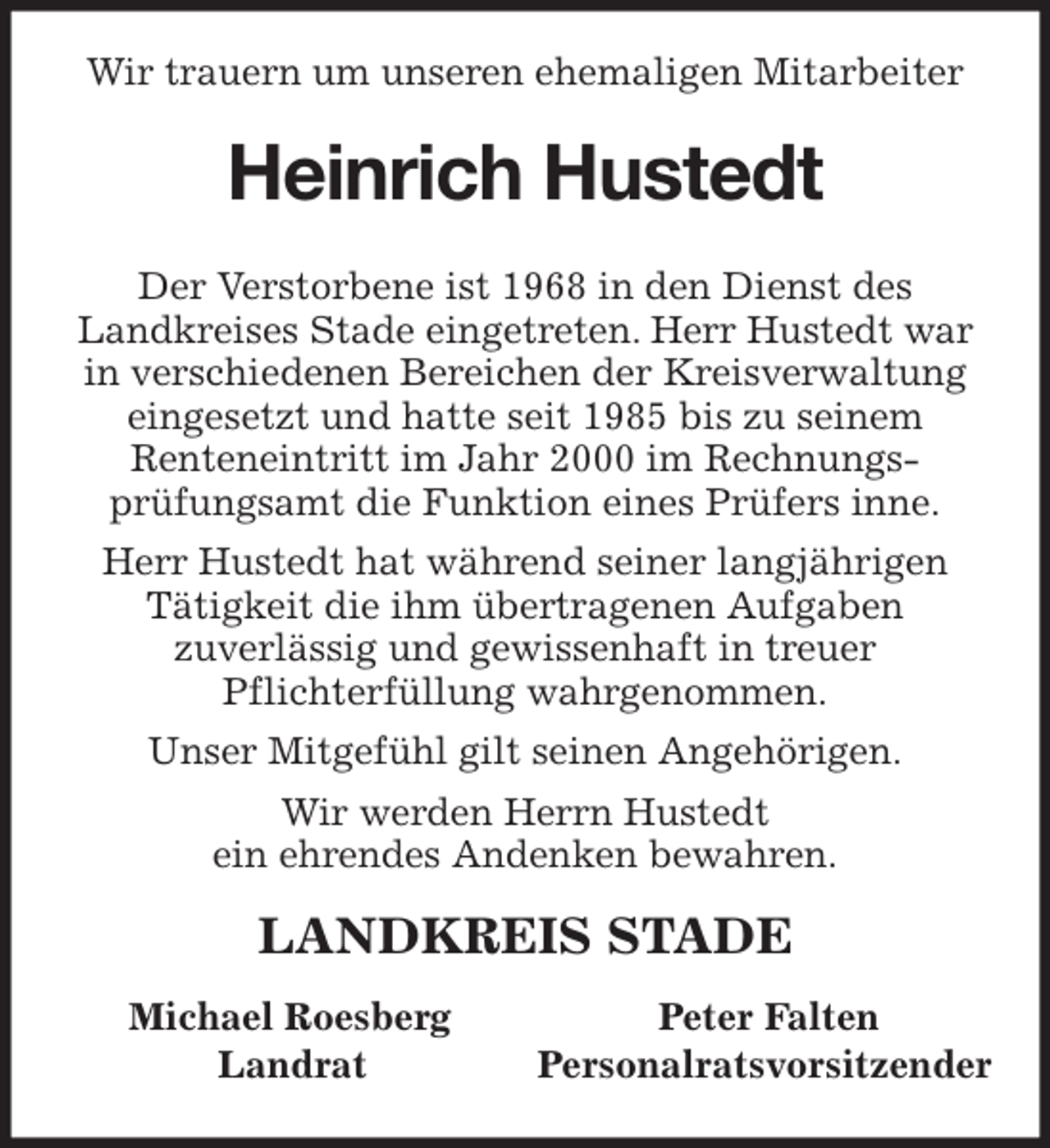 <p>Wir trauern um unseren ehemaligen Mitarbeiter<br />Heinrich Hustedt<br />Der Verstorbene ist 1968 in den Dienst des<br />Landkreises Stade eingetreten. Herr Hustedt war<br />in verschiedenen Bereichen der Kreisverwaltung<br />eingesetzt und hatte seit 1985 bis zu seinem<br />Renteneintritt im Jahr 2000 im Rechnungs-<br />prüfungsamt die Funktion eines Prüfers inne.<br />Herr Hustedt hat während seiner langjährigen<br />Tätigkeit die ihm übertragenen Aufgaben<br />zuverlässig und gewissenhaft in treuer<br />Pflichterfüllung wahrgenommen.<br />Unser Mitgefühl gilt seinen Angehörigen.<br />Wir werden Herrn Hustedt<br />ein ehrendes Andenken bewahren.<br />LANDKREIS STADE</p>
<p>Michael Roesberg Peter Falten<br />Landrat Personalratsvorsitzender</p>