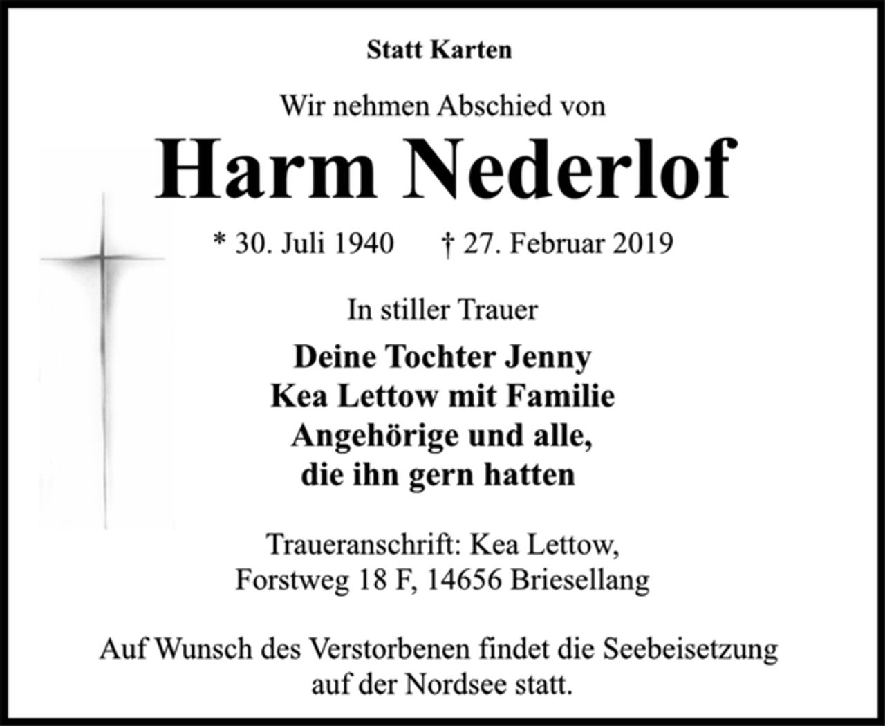 <p>Statt Karten<br />Wir nehmen Abschied von<br />Harm Nederlof<br />* 30. Juli 1940 † 27. Februar 2019<br />In stiller Trauer<br />Deine Tochter Jenny<br />Kea Lettow mit Familie<br />Angehörige und alle,<br />die ihn gern hatten<br />Traueranschrift: Kea Lettow,<br />Forstweg 18 F, 14656 Briesellang<br />Auf Wunsch des Verstorbenen findet die Seebeisetzung<br />auf der Nordsee statt.</p>