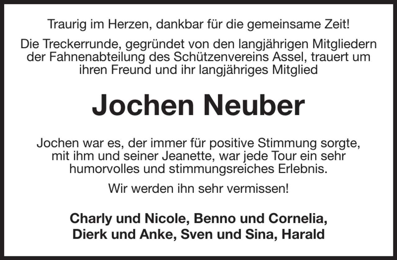 <p>Traurig im Herzen, dankbar für die gemeinsame Zeit!<br />Die Treckerrunde, gegründet von den langjährigen Mitgliedern der Fahnenabteilung des Schützenvereins Assel, trauert um<br />ihren Freund und ihr langjähriges Mitglied<br />Jochen Neuber<br />Jochen war es, der immer für positive Stimmung sorgte,<br />mit ihm und seiner Jeanette, war jede Tour ein sehr<br />humorvolles und stimmungsreiches Erlebnis.<br />Wir werden ihn sehr vermissen!<br />Charly und Nicole, Benno und Cornelia,<br />Dierk und Anke, Sven und Sina, Harald</p>