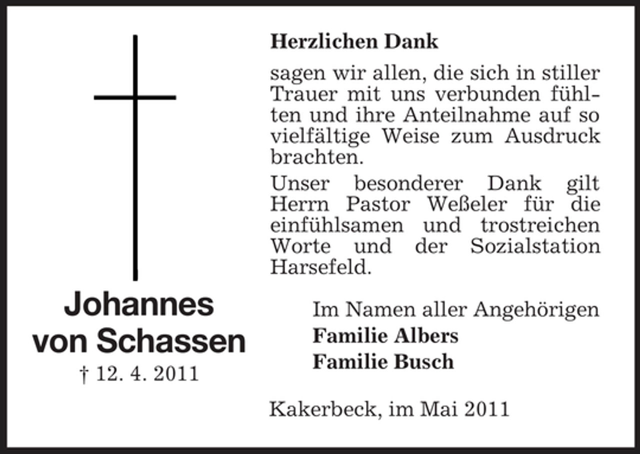 <p>Herzlichen Dank sagen wir allen, die sich in stiller Trauer mit uns verbunden fühlten und ihre Anteilnahme auf so vielfältige Weise zum Ausdruck brachten. Unser besonderer Dank gilt Herrn Pastor Weßeler für die einfühlsamen und trostreichen Worte und der Sozialstation Harsefeld.</p><p>Johannes von Schassen<br />† 12. 4. 2011</p><p>Im Namen aller Angehörigen Familie Albers Familie Busch Kakerbeck, im Mai 2011</p>
