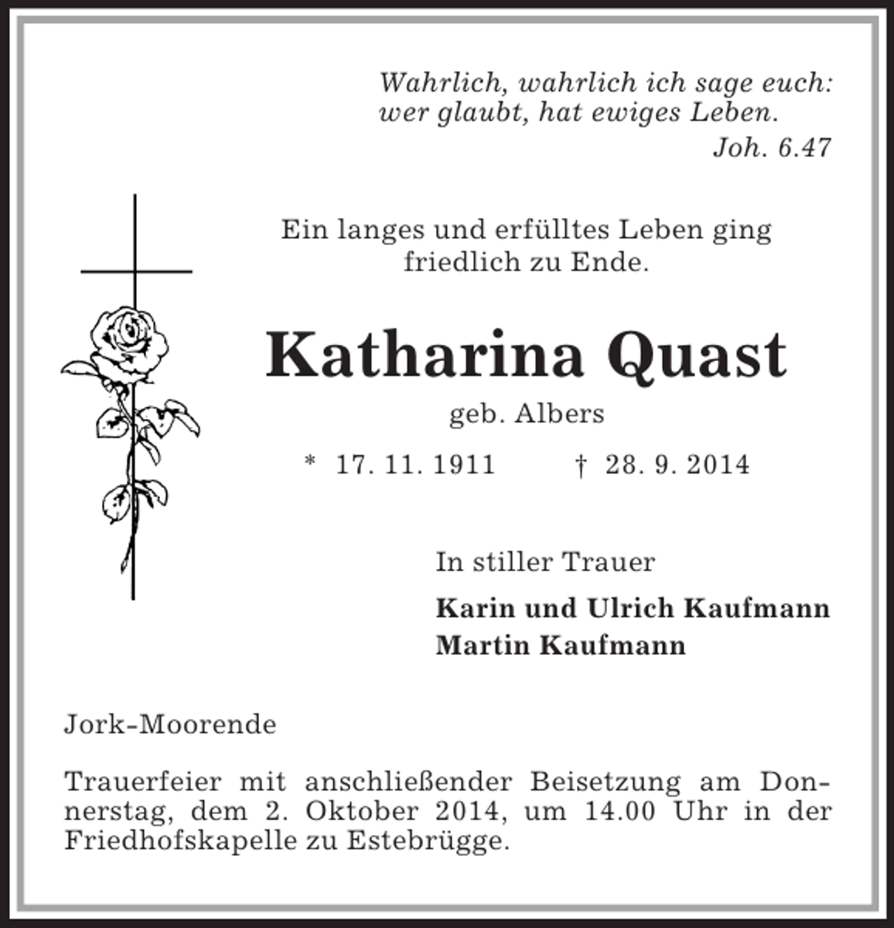 <p>Wahrlich, wahrlich ich sage euch:<br />wer glaubt, hat ewiges Leben.<br />Joh. 6.47<br />Ein langes und erfülltes Leben ging<br />friedlich zu Ende.<br />Katharina Quast<br />geb. Albers<br />* 17. 11. 1911 † 28. 9. 2014<br />In stiller Trauer<br />Karin und Ulrich Kaufmann<br />Martin Kaufmann<br />Jork-Moorende<br />Trauerfeier mit anschließender Beisetzung am Donnerstag, dem 2. Oktober 2014, um 14.00 Uhr in der Friedhofskapelle zu Estebrügge.</p>