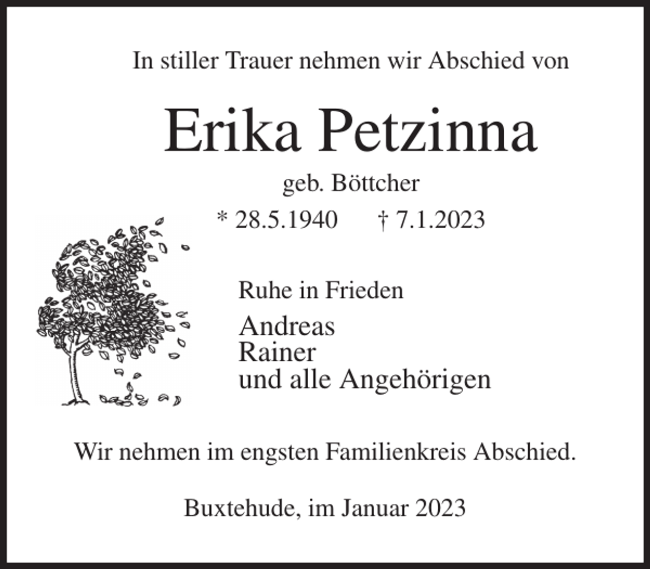 <p>In stiller Trauer nehmen wir Abschied von<br />Erika Petzinna<br />geb. Böttcher<br />* 28.5.1940 † 7.1.2023<br />Ruhe in Frieden<br />Andreas<br />Rainer<br />und alle Angehörigen<br />Wir nehmen im engsten Familienkreis Abschied.</p><p>Buxtehude, im Januar 2023</p>