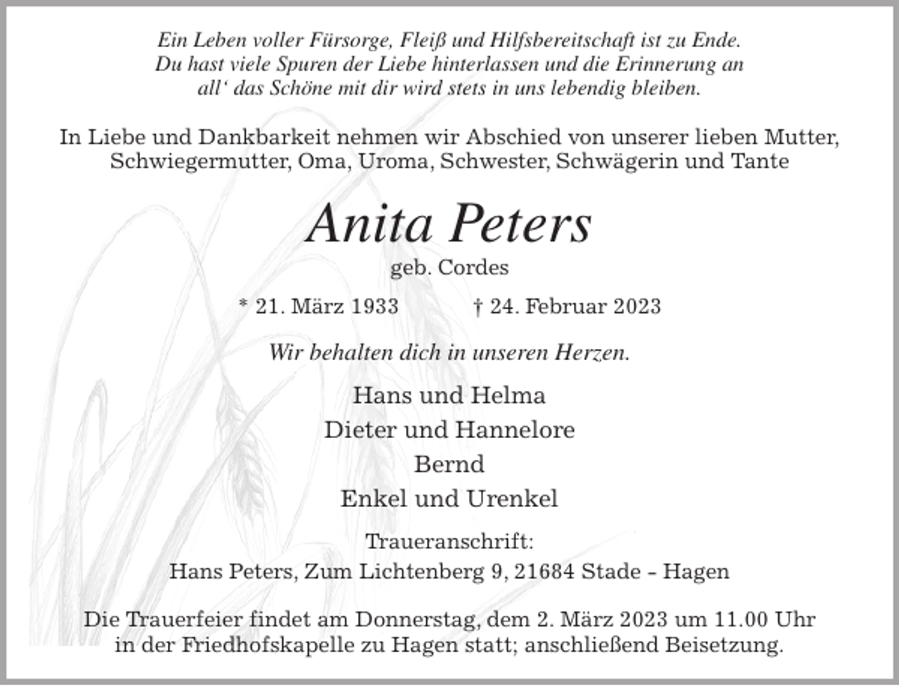 <p>Ein Leben voller Fürsorge, Fleiß und Hilfsbereitschaft ist zu Ende.<br />Du hast viele Spuren der Liebe hinterlassen und die Erinnerung an<br />all' das Schöne mit dir wird stets in uns lebendig bleiben.</p><p>In Liebe und Dankbarkeit nehmen wir Abschied von unserer lieben Mutter,<br />Schwiegermutter, Oma, Uroma, Schwester, Schwägerin und Tante<br />Anita Peters<br />geb. Cordes<br />* 21. März 1933 † 24. Februar 2023<br />Wir behalten dich in unseren Herzen.<br />Hans und Helma<br />Dieter und Hannelore<br />Bernd<br />Enkel und Urenkel<br />Traueranschrift:<br />Hans Peters, Zum Lichtenberg 9, 21684 Stade - Hagen</p><p>Die Trauerfeier findet am Donnerstag, dem 2. März 2023 um 11.00 Uhr<br />in der Friedhofskapelle zu Hagen statt; anschließend Beisetzung.</p>