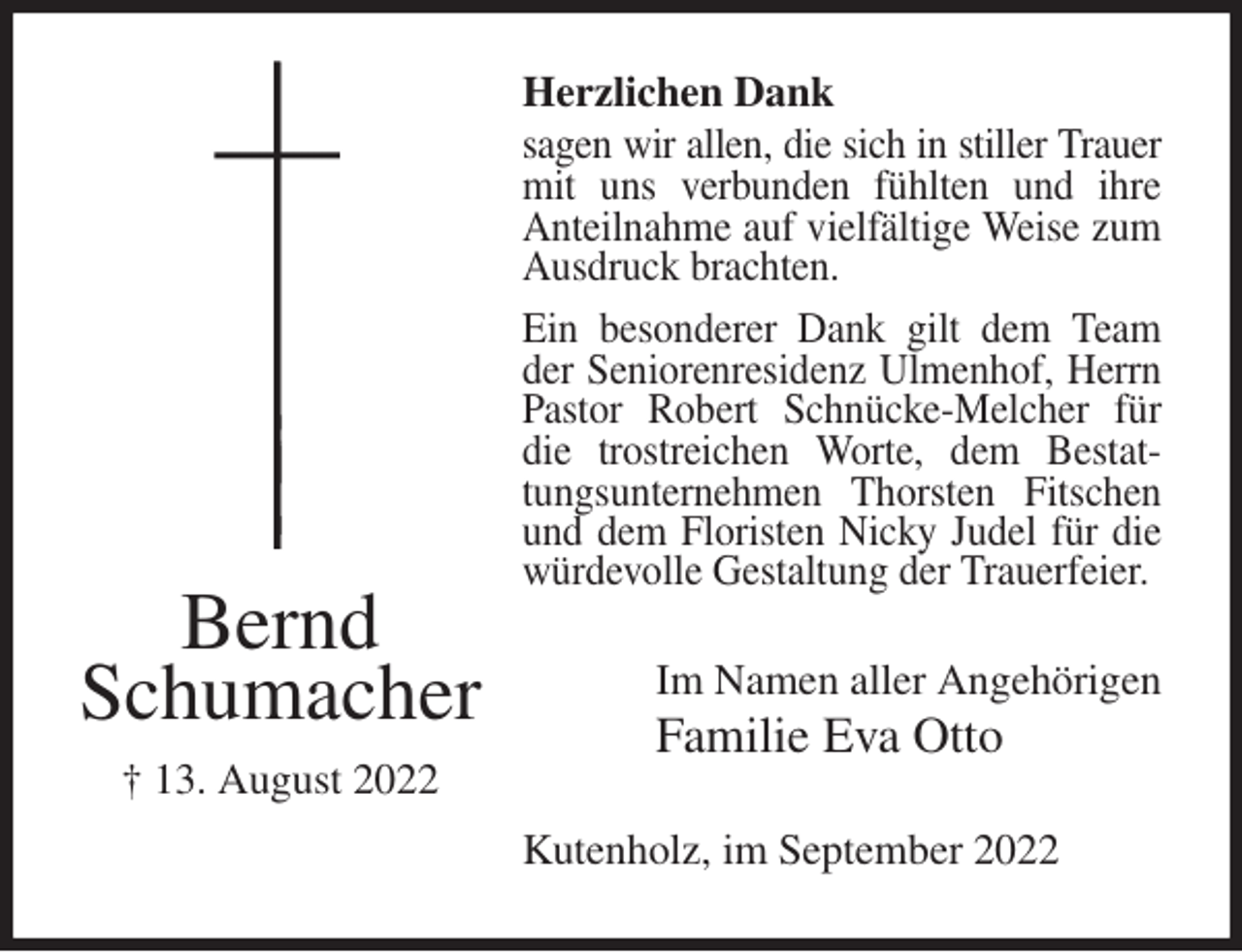 <p>Herzlichen Dank<br />sagen wir allen, die sich in stiller Trauer<br />mit uns verbunden fühlten und ihre Anteilnahme auf vielfältige Weise zum Ausdruck brachten.<br />Ein besonderer Dank gilt dem Team der Seniorenresidenz Ulmenhof, Herrn Pastor Robert Schnücke-Melcher für die trostreichen Worte, dem Bestattungsunternehmen Thorsten Fitschen und dem Floristen Nicky Judel für die<br />würdevolle Gestaltung der Trauerfeier.<br />Kutenholz, im September 2022<br />Im Namen aller Angehörigen<br />Familie Eva Otto<br />Bernd<br />Schumacher<br />† 13. August 2022</p>