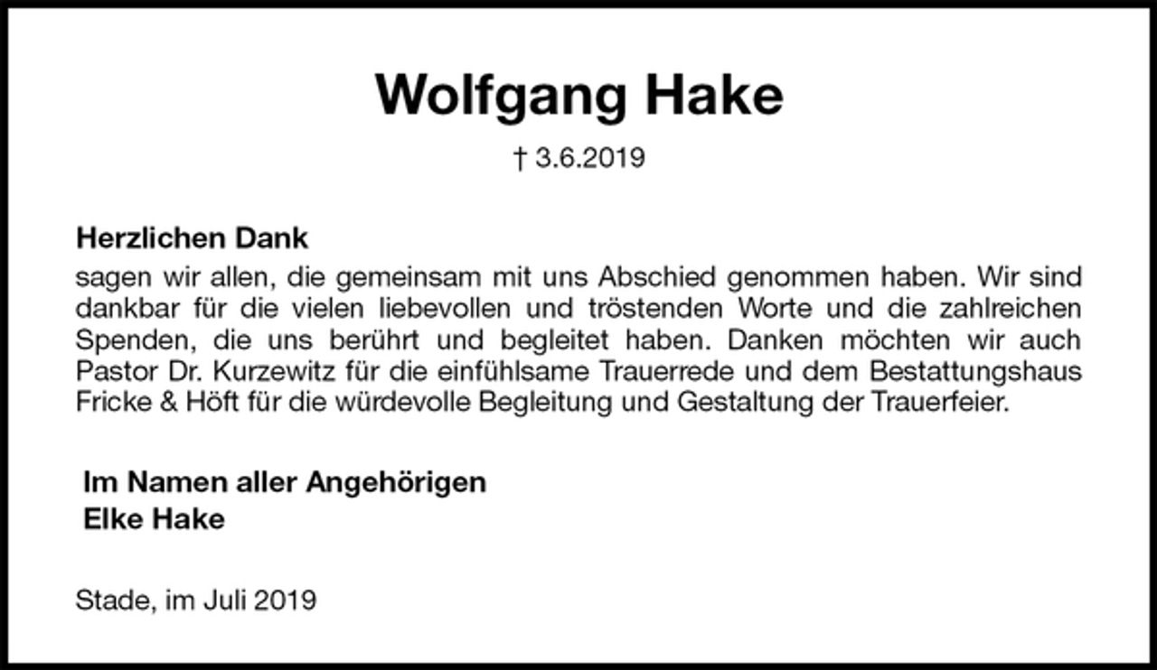 <p>Wolfgang Hake<br />† 3.6.2019<br />Herzlichen Dank<br />sagen wir allen, die gemeinsam mit uns Abschied genommen haben. Wir sind<br />dankbar für die vielen liebevollen und tröstenden Worte und die zahlreichen<br />Spenden, die uns berührt und begleitet haben. Danken möchten wir auch<br />Pastor Dr. Kurzewitz für die einfühlsame Trauerrede und dem Bestattungshaus<br />Fricke &amp; Höft für die würdevolle Begleitung und Gestaltung der Trauerfeier.<br />Im Namen aller Angehörigen<br />Elke Hake<br />Stade, im Juli 2019</p>