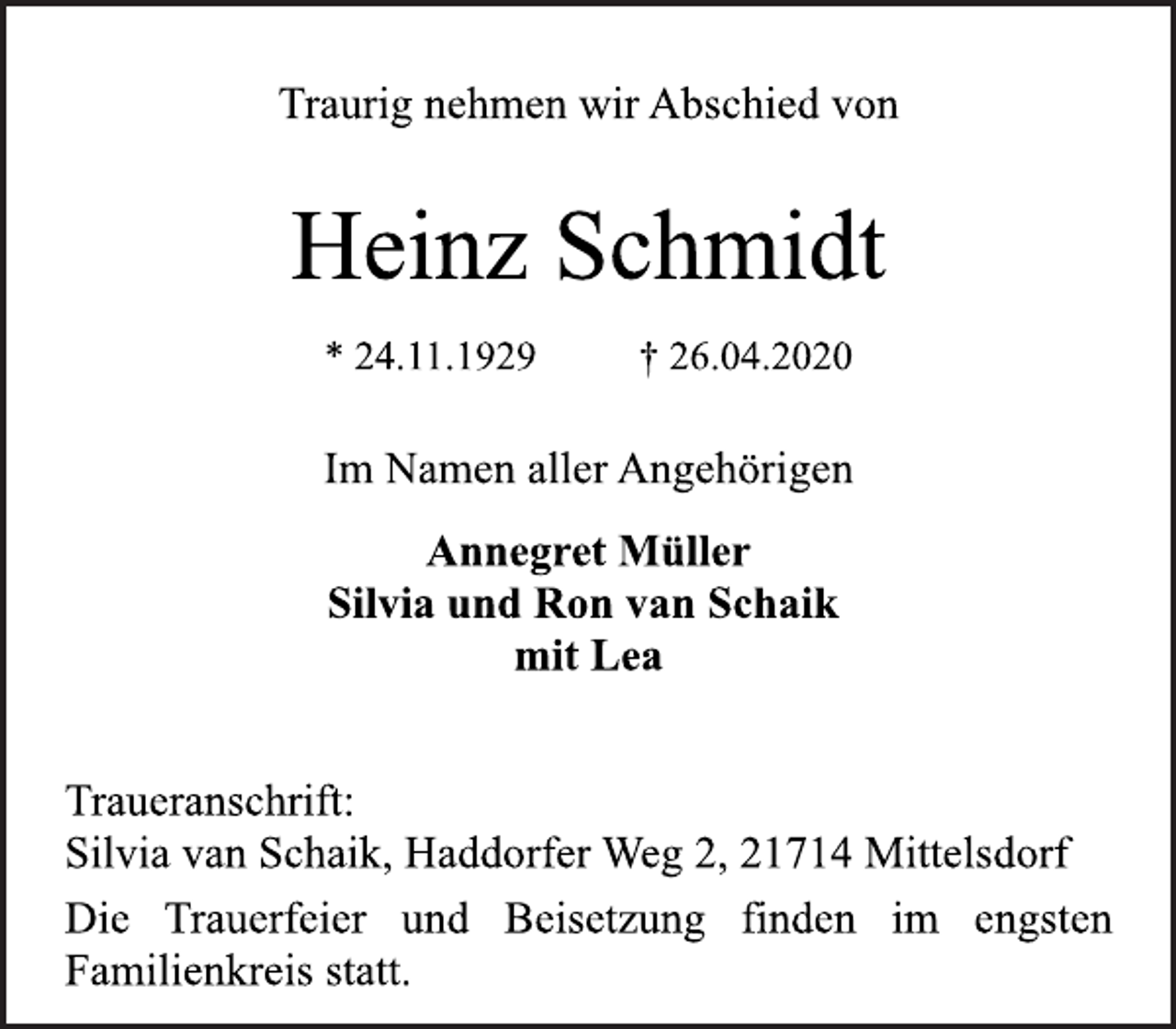 <p>Traurig nehmen wir Abschied von<br />Heinz Schmidt<br />* 24.11.1929 † 26.04.2020<br />Im Namen aller Angehörigen<br />Annegret Müller<br />Silvia und Ron van Schaik<br />mit Lea<br />Traueranschrift:<br />Silvia van Schaik, Haddorfer Weg 2, 21714 Mittelsdorf<br />Die Trauerfeier und Beisetzung finden im engsten<br />Familienkreis statt.</p>