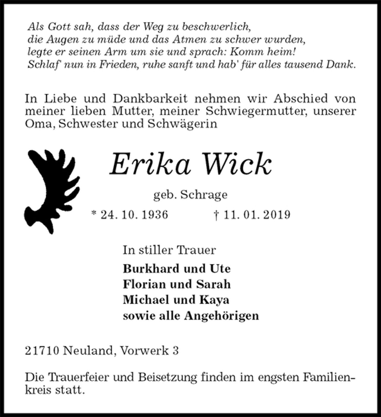 <p>Als Gott sah, dass der Weg zu beschwerlich,<br />die Augen zu müde und das Atmen zu schwer wurden,<br />legte er seinen Arm um sie und sprach: Komm heim!<br />Schlaf' nun in Frieden, ruhe sanft und hab' für alles tausend Dank.<br />In Liebe und Dankbarkeit nehmen wir Abschied von meiner lieben Mutter, meiner Schwiegermutter, unserer Oma, Schwester und Schwägerin<br />Erika Wick<br />geb. Schrage<br />* 24. 10. 1936 † 11. 01. 2019<br />In stiller Trauer<br />Burkhard und Ute<br />Florian und Sarah<br />Michael und Kaya<br />sowie alle Angehörigen<br />21710 Neuland, Vorwerk 3</p><p>Die Trauerfeier und Beisetzung finden im engsten Familienkreis statt.</p>