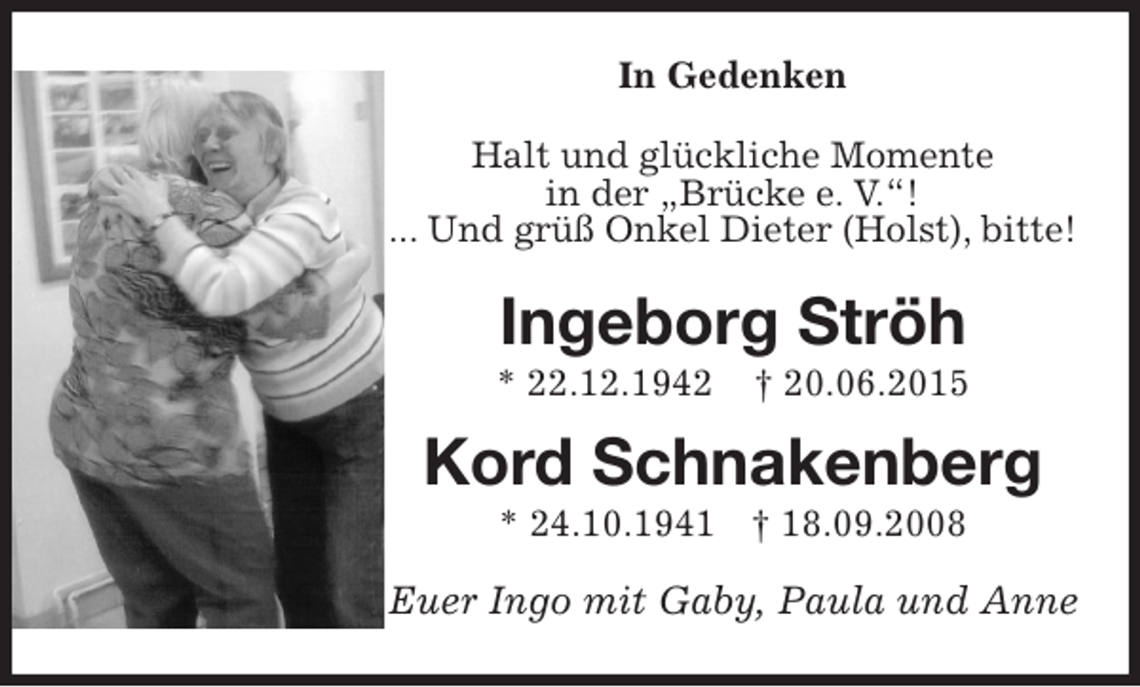<p>In Gedenken<br />Halt und glückliche Momente<br />in der „Brücke e. V.“!<br />... Und grüß Onkel Dieter (Holst), bitte!<br />Ingeborg Ströh<br />* 22.12.1942 † 20.06.2015<br />Kord Schnakenberg<br />* 24.10.1941 † 18.09.2008<br />Euer Ingo mit Gaby, Paula und Anne</p>