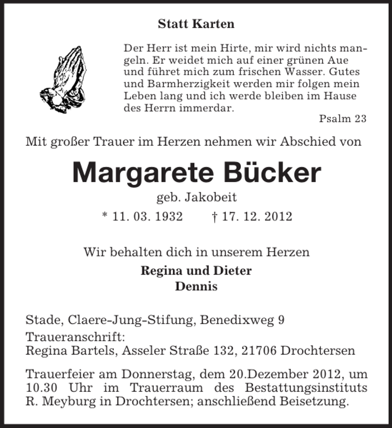 <p>Statt Karten<br />Der Herr ist mein Hirte, mir wird nichts mangeln. Er weidet mich auf einer grünen Aue<br />und führet mich zum frischen Wasser. Gutes<br />und Barmherzigkeit werden mir folgen mein<br />Leben lang und ich werde bleiben im Hause<br />des Herrn immerdar.<br />Psalm 23</p><p>Mit großer Trauer im Herzen nehmen wir Abschied von</p><p>Margarete Bücker<br />geb. Jakobeit<br />* 11. 03. 1932</p><p>† 17. 12. 2012</p><p>Wir behalten dich in unserem Herzen<br />Regina und Dieter<br />Dennis<br />Stade, Claere-Jung-Stifung, Benedixweg 9<br />Traueranschrift:<br />Regina Bartels, Asseler Straße 132, 21706 Drochtersen<br />Trauerfeier am Donnerstag, dem 20.Dezember 2012, um<br />10.30 Uhr im Trauerraum des Bestattungsinstituts<br />R. Meyburg in Drochtersen; anschließend Beisetzung.</p>