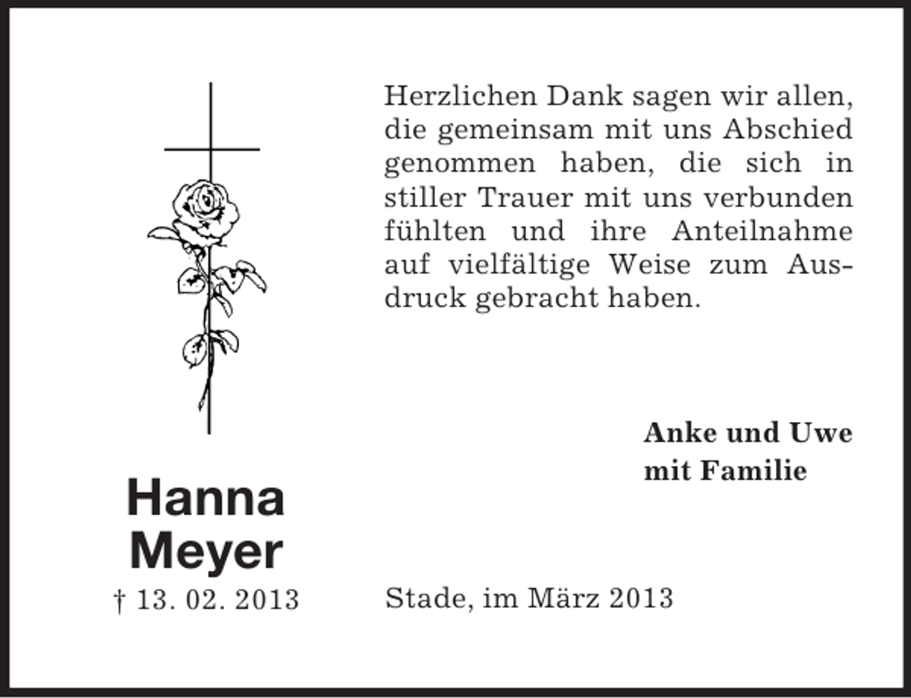<p>Herzlichen Dank sagen wir allen,<br />die gemeinsam mit uns Abschied<br />genommen haben, die sich in<br />stiller Trauer mit uns verbunden<br />fühlten und ihre Anteilnahme<br />auf vielfältige Weise zum Ausdruck gebracht haben.</p><p>Hanna<br />Meyer<br />† 13. 02. 2013</p><p>Anke und Uwe<br />mit Familie</p><p>Stade, im März 2013</p>