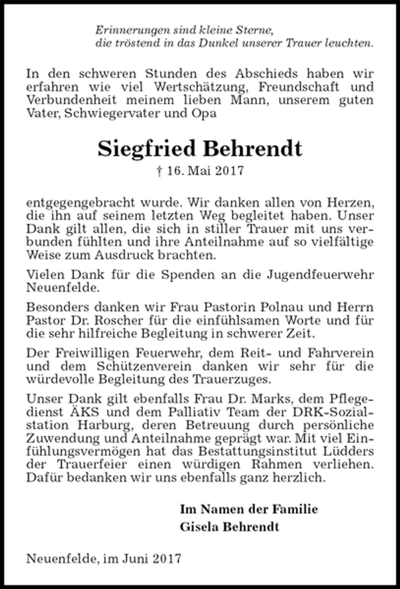 <p>Erinnerungen sind kleine Sterne,<br />die tröstend in das Dunkel unserer Trauer leuchten.<br />In den schweren Stunden des Abschieds haben wir<br />erfahren wie viel Wertschätzung, Freundschaft und<br />Verbundenheit meinem lieben Mann, unserem guten<br />Vater, Schwiegervater und Opa<br />Siegfried Behrendt<br />† 16. Mai 2017<br />entgegengebracht wurde. Wir danken allen von Herzen, die ihn auf seinem letzten Weg begleitet haben. Unser Dank gilt allen, die sich in stiller Trauer mit uns verbunden fühlten und ihre Anteilnahme auf so vielfältige Weise zum Ausdruck brachten.<br />Vielen Dank für die Spenden an die Jugendfeuerwehr Neuenfelde.<br />Besonders danken wir Frau Pastorin Polnau und Herrn Pastor Dr. Roscher für die einfühlsamen Worte und für die sehr hilfreiche Begleitung in schwerer Zeit.<br />Der Freiwilligen Feuerwehr, dem Reit- und Fahrverein und dem Schützenverein danken wir sehr für die<br />würdevolle Begleitung des Trauerzuges.<br />Unser Dank gilt ebenfalls Frau Dr. Marks, dem Pflegedienst ÄKS und dem Palliativ Team der DRK-Sozial-<br />station Harburg, deren Betreuung durch persönliche Zuwendung und Anteilnahme geprägt war. Mit viel Einfühlungsvermögen hat das Bestattungsinstitut Lüdders der Trauerfeier einen würdigen Rahmen verliehen.<br />Dafür bedanken wir uns ebenfalls ganz herzlich.<br />Im Namen der Familie<br />Gisela Behrendt<br />Neuenfelde, im Juni 2017</p>